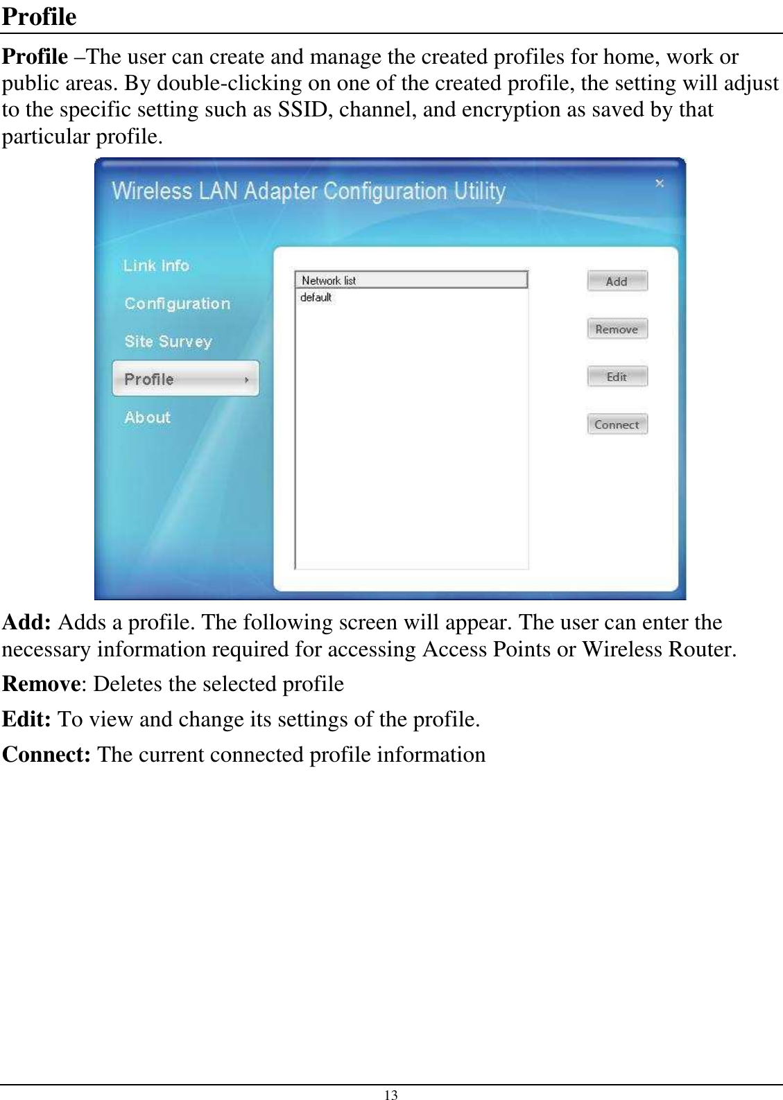 13 Profile Profile –The user can create and manage the created profiles for home, work or public areas. By double-clicking on one of the created profile, the setting will adjust to the specific setting such as SSID, channel, and encryption as saved by that particular profile.  Add: Adds a profile. The following screen will appear. The user can enter the necessary information required for accessing Access Points or Wireless Router. Remove: Deletes the selected profile Edit: To view and change its settings of the profile. Connect: The current connected profile information   