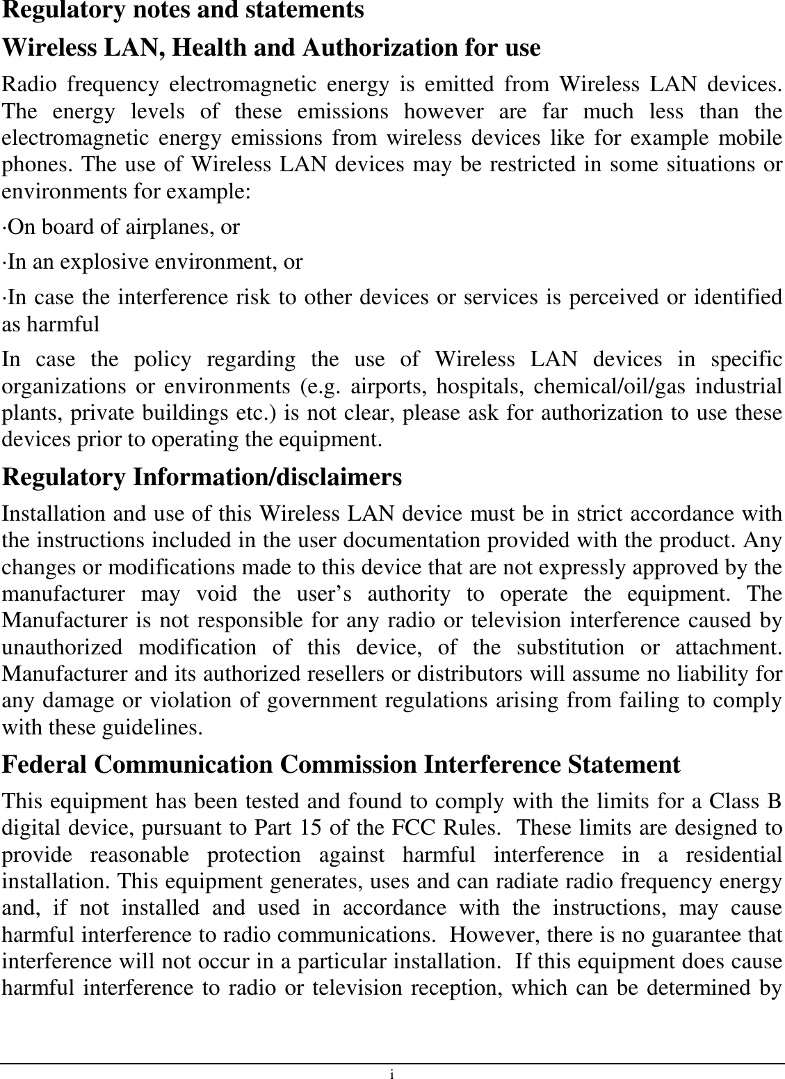 i Regulatory notes and statements Wireless LAN, Health and Authorization for use Radio  frequency  electromagnetic  energy  is  emitted  from  Wireless  LAN  devices. The  energy  levels  of  these  emissions  however  are  far  much  less  than  the electromagnetic  energy  emissions  from  wireless devices like  for example  mobile phones. The use of Wireless LAN devices may be restricted in some situations or environments for example: ·On board of airplanes, or ·In an explosive environment, or ·In case the interference risk to other devices or services is perceived or identified as harmful In  case  the  policy  regarding  the  use  of  Wireless  LAN  devices  in  specific organizations  or  environments  (e.g.  airports,  hospitals,  chemical/oil/gas  industrial plants, private buildings etc.) is not clear, please ask for authorization to use these devices prior to operating the equipment. Regulatory Information/disclaimers Installation and use of this Wireless LAN device must be in strict accordance with the instructions included in the user documentation provided with the product. Any changes or modifications made to this device that are not expressly approved by the manufacturer  may  void  the  user’s  authority  to  operate  the  equipment.  The Manufacturer is not responsible for any radio or television interference caused by unauthorized  modification  of  this  device,  of  the  substitution  or  attachment. Manufacturer and its authorized resellers or distributors will assume no liability for any damage or violation of government regulations arising from failing to comply with these guidelines. Federal Communication Commission Interference Statement This equipment has been tested and found to comply with the limits for a Class B digital device, pursuant to Part 15 of the FCC Rules.  These limits are designed to provide  reasonable  protection  against  harmful  interference  in  a  residential installation. This equipment generates, uses and can radiate radio frequency energy and,  if  not  installed  and  used  in  accordance  with  the  instructions,  may  cause harmful interference to radio communications.  However, there is no guarantee that interference will not occur in a particular installation.  If this equipment does cause harmful interference to radio or television reception, which can be determined by 