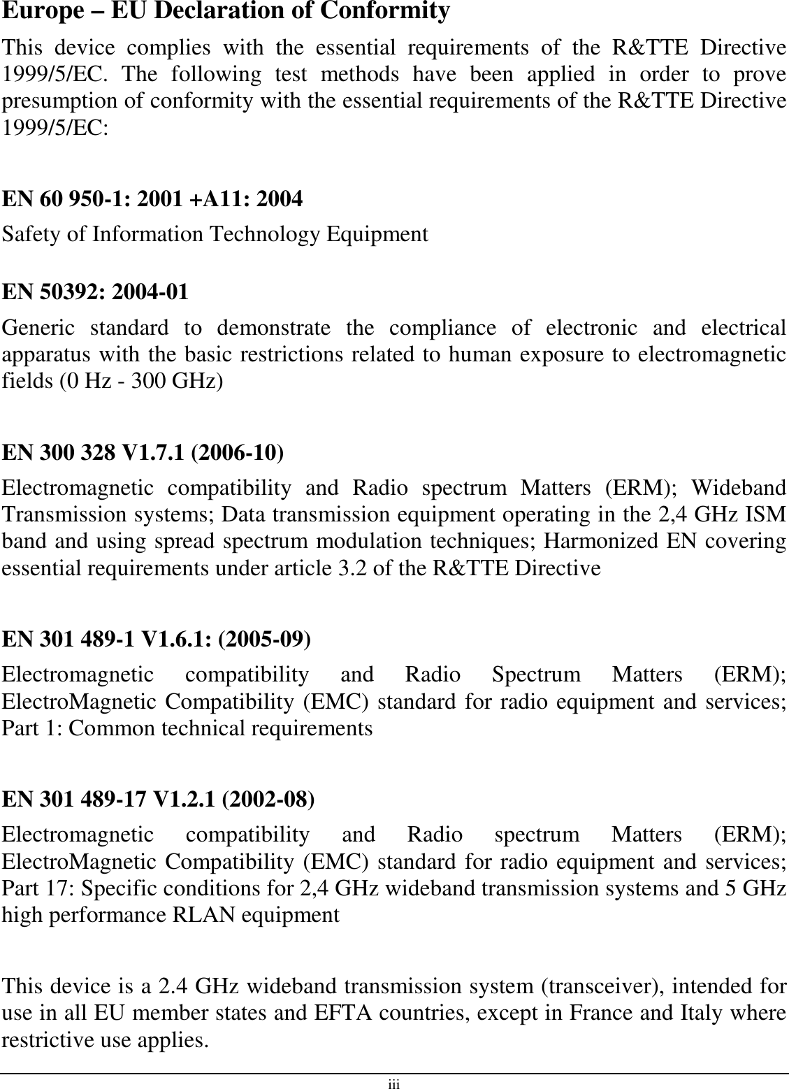 iii Europe – EU Declaration of Conformity This  device  complies  with  the  essential  requirements  of  the  R&amp;TTE  Directive 1999/5/EC.  The  following  test  methods  have  been  applied  in  order  to  prove presumption of conformity with the essential requirements of the R&amp;TTE Directive 1999/5/EC:  EN 60 950-1: 2001 +A11: 2004 Safety of Information Technology Equipment  EN 50392: 2004-01 Generic  standard  to  demonstrate  the  compliance  of  electronic  and  electrical apparatus with the basic restrictions related to human exposure to electromagnetic fields (0 Hz - 300 GHz)  EN 300 328 V1.7.1 (2006-10) Electromagnetic  compatibility  and  Radio  spectrum  Matters  (ERM);  Wideband Transmission systems; Data transmission equipment operating in the 2,4 GHz ISM band and using spread spectrum modulation techniques; Harmonized EN covering essential requirements under article 3.2 of the R&amp;TTE Directive  EN 301 489-1 V1.6.1: (2005-09) Electromagnetic  compatibility  and  Radio  Spectrum  Matters  (ERM); ElectroMagnetic Compatibility (EMC) standard for radio equipment and services; Part 1: Common technical requirements  EN 301 489-17 V1.2.1 (2002-08)  Electromagnetic  compatibility  and  Radio  spectrum  Matters  (ERM); ElectroMagnetic Compatibility (EMC) standard for radio equipment and services; Part 17: Specific conditions for 2,4 GHz wideband transmission systems and 5 GHz high performance RLAN equipment  This device is a 2.4 GHz wideband transmission system (transceiver), intended for use in all EU member states and EFTA countries, except in France and Italy where restrictive use applies. 