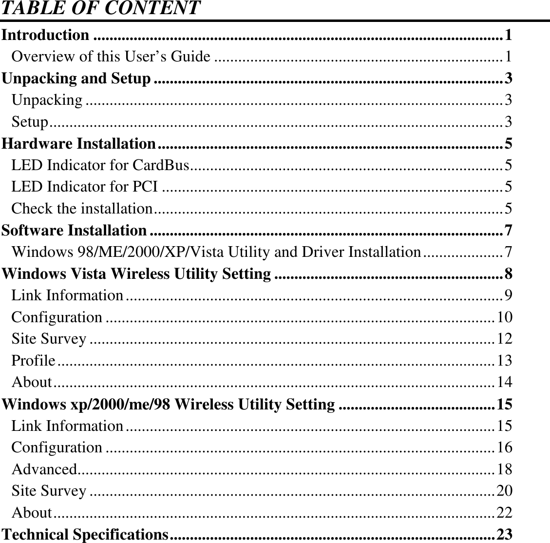  TABLE OF CONTENT Introduction ......................................................................................................1 Overview of this User’s Guide ........................................................................1 Unpacking and Setup .......................................................................................3 Unpacking ........................................................................................................3 Setup.................................................................................................................3 Hardware Installation......................................................................................5 LED Indicator for CardBus..............................................................................5 LED Indicator for PCI .....................................................................................5 Check the installation.......................................................................................5 Software Installation........................................................................................7 Windows 98/ME/2000/XP/Vista Utility and Driver Installation....................7 Windows Vista Wireless Utility Setting .........................................................8 Link Information..............................................................................................9 Configuration .................................................................................................10 Site Survey .....................................................................................................12 Profile.............................................................................................................13 About..............................................................................................................14 Windows xp/2000/me/98 Wireless Utility Setting .......................................15 Link Information............................................................................................15 Configuration .................................................................................................16 Advanced........................................................................................................18 Site Survey .....................................................................................................20 About..............................................................................................................22 Technical Specifications.................................................................................23  