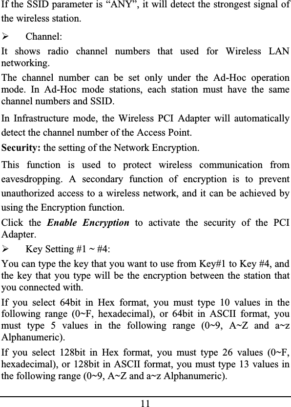 11If the SSID parameter is “ANY”, it will detect the strongest signal ofthe wireless station.¾Channel:It shows radio channel numbers that used for Wireless LANnetworking.The channel number can be set only under the Ad-Hoc operationmode. In Ad-Hoc mode stations, each station must have the samechannel numbers and SSID.In Infrastructure mode, the Wireless PCI Adapter will automaticallydetect the channel number of the Access Point.Security: the setting of the Network Encryption.This function is used to protect wireless communication fromeavesdropping. A secondary function of encryption is to preventunauthorized access to a wireless network, and it can be achieved byusing the Encryption function.Click the Enable Encryption to activate the security of the PCIAdapter.¾Key Setting #1 ~ #4: You can type the key that you want to use from Key#1 to Key #4, and the key that you type will be the encryption between the station thatyou connected with.If you select 64bit in Hex format, you must type 10 values in thefollowing range (0~F, hexadecimal), or 64bit in ASCII format, youmust type 5 values in the following range (0~9, A~Z and a~zAlphanumeric).If you select 128bit in Hex format, you must type 26 values (0~F,hexadecimal), or 128bit in ASCII format, you must type 13 values inthe following range (0~9, A~Z and a~z Alphanumeric).