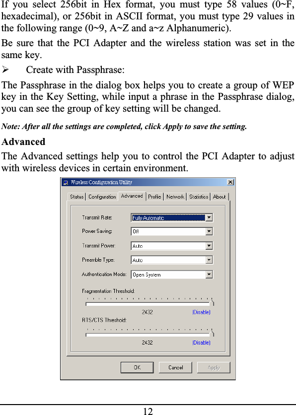 12If you select 256bit in Hex format, you must type 58 values (0~F,hexadecimal), or 256bit in ASCII format, you must type 29 values inthe following range (0~9, A~Z and a~z Alphanumeric).Be sure that the PCI Adapter and the wireless station was set in thesame key.¾Create with Passphrase:The Passphrase in the dialog box helps you to create a group of WEP key in the Key Setting, while input a phrase in the Passphrase dialog,you can see the group of key setting will be changed.Note: After all the settings are completed, click Apply to save the setting.AdvancedThe Advanced settings help you to control the PCI Adapter to adjustwith wireless devices in certain environment.