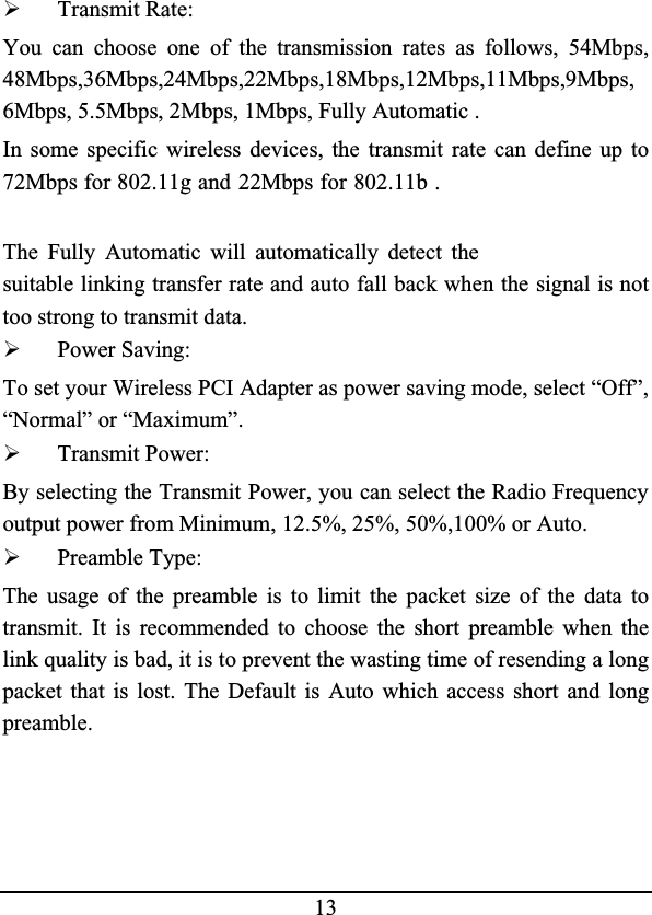 13¾Transmit Rate:You can choose one of the transmission rates as follows, 54Mbps,48Mbps,36Mbps,24Mbps,22Mbps,18Mbps,12Mbps,11Mbps,9Mbps,6Mbps, 5.5Mbps, 2Mbps, 1Mbps, Fully Automatic .In some specific wireless devices, the transmit rate can define up to72Mbps for 802.11g and 22Mbps for 802.11b .The Fully Automatic will automatically detect thesuitable linking transfer rate and auto fall back when the signal is nottoo strong to transmit data.¾Power Saving:To set your Wireless PCI Adapter as power saving mode, select “Off”,“Normal” or “Maximum”.¾Transmit Power:By selecting the Transmit Power, you can select the Radio Frequency output power from Minimum, 12.5%, 25%, 50%,100% or Auto.¾Preamble Type:The usage of the preamble is to limit the packet size of the data totransmit. It is recommended to choose the short preamble when thelink quality is bad, it is to prevent the wasting time of resending a long packet that is lost. The Default is Auto which access short and longpreamble.