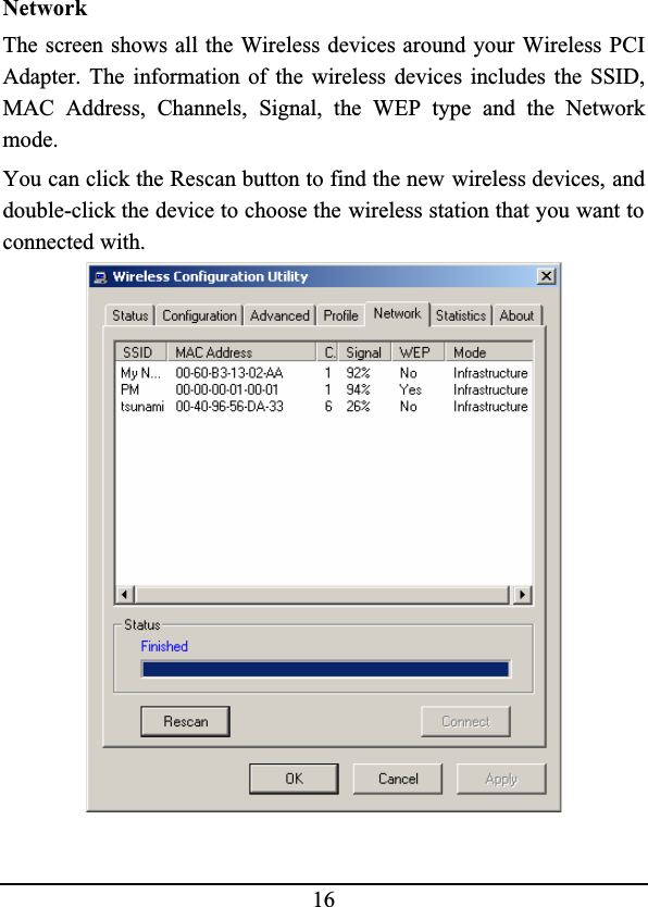 16NetworkThe screen shows all the Wireless devices around your Wireless PCIAdapter. The information of the wireless devices includes the SSID,MAC Address, Channels, Signal, the WEP type and the Networkmode.You can click the Rescan button to find the new wireless devices, anddouble-click the device to choose the wireless station that you want to connected with.