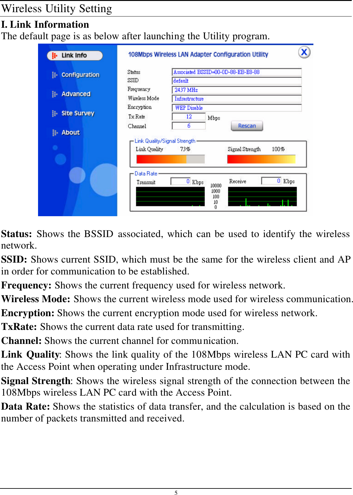 5 Wireless Utility Setting I. Link Information The default page is as below after launching the Utility program.   Status: Shows the BSSID associated, which can be used to identify the wireless network. SSID: Shows current SSID, which must be the same for the wireless client and AP in order for communication to be established. Frequency: Shows the current frequency used for wireless network. Wireless Mode: Shows the current wireless mode used for wireless communication. Encryption: Shows the current encryption mode used for wireless network. TxRate: Shows the current data rate used for transmitting. Channel: Shows the current channel for communication. Link Quality: Shows the link quality of the 108Mbps wireless LAN PC card with the Access Point when operating under Infrastructure mode. Signal Strength: Shows the wireless signal strength of the connection between the 108Mbps wireless LAN PC card with the Access Point. Data Rate: Shows the statistics of data transfer, and the calculation is based on the number of packets transmitted and received.  