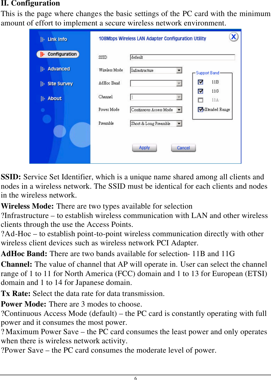 6 II. Configuration This is the page where changes the basic settings of the PC card with the minimum amount of effort to implement a secure wireless network environment.   SSID: Service Set Identifier, which is a unique name shared among all clients and nodes in a wireless network. The SSID must be identical for each clients and nodes in the wireless network. Wireless Mode: There are two types available for selection ?Infrastructure – to establish wireless communication with LAN and other wireless clients through the use the Access Points. ?Ad-Hoc – to establish point-to-point wireless communication directly with other wireless client devices such as wireless network PCI Adapter. AdHoc Band: There are two bands available for selection- 11B and 11G Channel: The value of channel that AP will operate in. User can select the channel range of 1 to 11 for North America (FCC) domain and 1 to 13 for European (ETSI) domain and 1 to 14 for Japanese domain. Tx Rate: Select the data rate for data transmission. Power Mode: There are 3 modes to choose. ?Continuous Access Mode (default) – the PC card is constantly operating with full power and it consumes the most power. ?Maximum Power Save – the PC card consumes the least power and only operates when there is wireless network activity. ?Power Save – the PC card consumes the moderate level of power. 