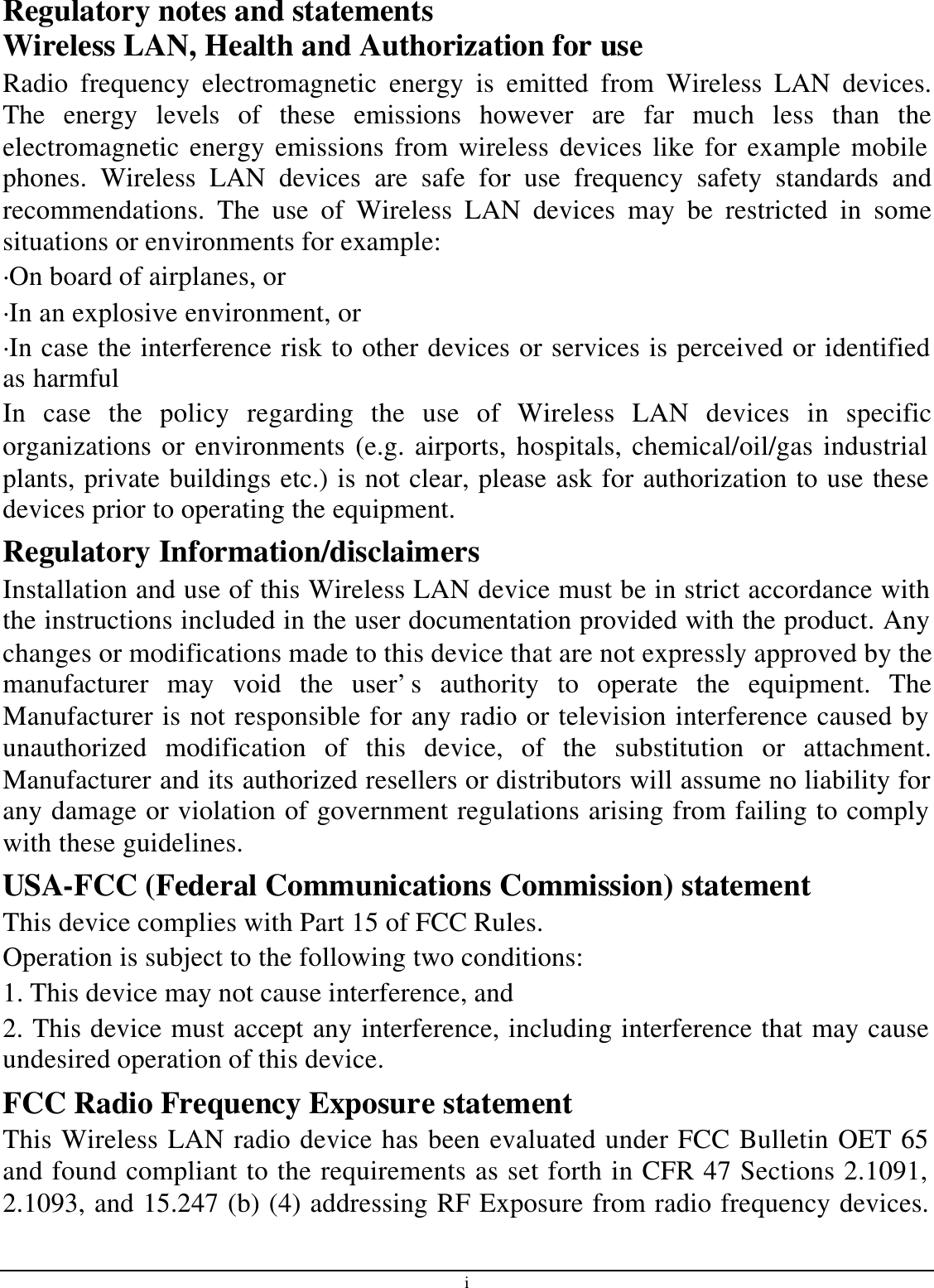 i Regulatory notes and statements Wireless LAN, Health and Authorization for use Radio frequency electromagnetic energy is emitted from Wireless LAN devices. The energy levels of these emissions however are far much less than the electromagnetic energy emissions from wireless devices like for example mobile phones. Wireless LAN devices are safe for use frequency safety standards and recommendations. The use of Wireless LAN devices may be restricted in some situations or environments for example: ·On board of airplanes, or ·In an explosive environment, or ·In case the interference risk to other devices or services is perceived or identified as harmful In case the policy regarding the use of Wireless LAN devices in specific organizations or environments (e.g. airports, hospitals, chemical/oil/gas industrial plants, private buildings etc.) is not clear, please ask for authorization to use these devices prior to operating the equipment. Regulatory Information/disclaimers Installation and use of this Wireless LAN device must be in strict accordance with the instructions included in the user documentation provided with the product. Any changes or modifications made to this device that are not expressly approved by the manufacturer may void the user’s authority to operate the equipment. The Manufacturer is not responsible for any radio or television interference caused by unauthorized modification of this device, of the substitution or attachment. Manufacturer and its authorized resellers or distributors will assume no liability for any damage or violation of government regulations arising from failing to comply with these guidelines. USA-FCC (Federal Communications Commission) statement This device complies with Part 15 of FCC Rules. Operation is subject to the following two conditions: 1. This device may not cause interference, and 2. This device must accept any interference, including interference that may cause undesired operation of this device. FCC Radio Frequency Exposure statement This Wireless LAN radio device has been evaluated under FCC Bulletin OET 65 and found compliant to the requirements as set forth in CFR 47 Sections 2.1091, 2.1093, and 15.247 (b) (4) addressing RF Exposure from radio frequency devices. 