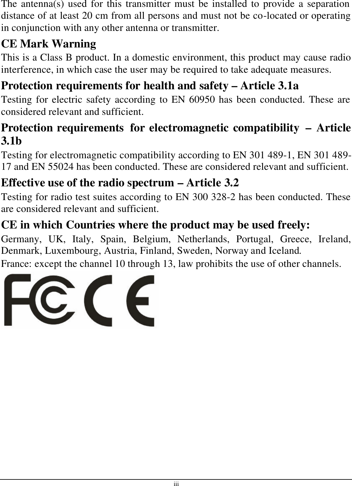 iii The antenna(s) used for this transmitter must be installed to provide a separation distance of at least 20 cm from all persons and must not be co-located or operating in conjunction with any other antenna or transmitter. CE Mark Warning This is a Class B product. In a domestic environment, this product may cause radio interference, in which case the user may be required to take adequate measures. Protection requirements for health and safety – Article 3.1a Testing for electric safety according to EN 60950 has been conducted. These are considered relevant and sufficient. Protection requirements  for electromagnetic compatibility  – Article 3.1b Testing for electromagnetic compatibility according to EN 301 489-1, EN 301 489-17 and EN 55024 has been conducted. These are considered relevant and sufficient. Effective use of the radio spectrum – Article 3.2 Testing for radio test suites according to EN 300 328-2 has been conducted. These are considered relevant and sufficient. CE in which Countries where the product may be used freely: Germany, UK, Italy, Spain, Belgium, Netherlands, Portugal, Greece, Ireland, Denmark, Luxembourg, Austria, Finland, Sweden, Norway and Iceland. France: except the channel 10 through 13, law prohibits the use of other channels. 