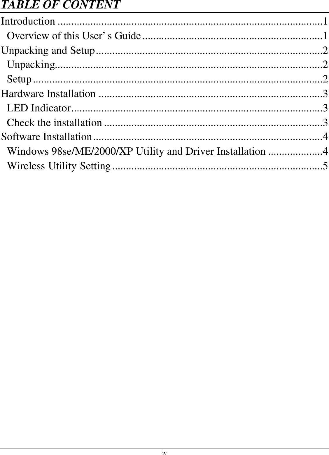 iv TABLE OF CONTENT Introduction .................................................................................................1 Overview of this User’s Guide..................................................................1 Unpacking and Setup...................................................................................2 Unpacking..................................................................................................2 Setup..........................................................................................................2 Hardware Installation ..................................................................................3 LED Indicator............................................................................................3 Check the installation ................................................................................3 Software Installation....................................................................................4 Windows 98se/ME/2000/XP Utility and Driver Installation ....................4 Wireless Utility Setting.............................................................................5  