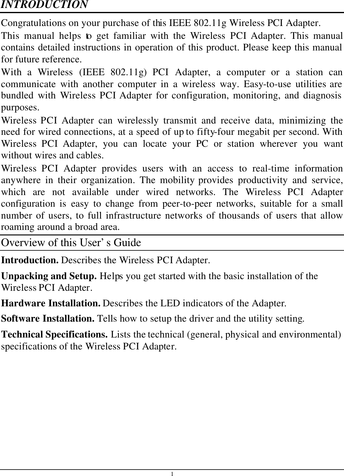 1 INTRODUCTION Congratulations on your purchase of this IEEE 802.11g Wireless PCI Adapter. This manual helps to get familiar with the Wireless PCI Adapter. This manual contains detailed instructions in operation of this product. Please keep this manual for future reference. With a Wireless (IEEE 802.11g)  PCI  Adapter, a computer or a station can communicate with another computer in a wireless way. Easy-to-use utilities are bundled with Wireless PCI Adapter for configuration, monitoring, and diagnosis purposes.  Wireless PCI Adapter can wirelessly transmit and receive data, minimizing the need for wired connections, at a speed of up to fifty-four megabit per second. With Wireless PCI Adapter, you can locate your PC or station wherever you want without wires and cables. Wireless PCI Adapter provides users with an access to real-time information anywhere in their organization. The mobility provides productivity and service, which are not available under wired networks. The Wireless PCI Adapter configuration is easy to change from peer-to-peer networks, suitable for a small number of users, to full infrastructure networks of thousands of users that allow roaming around a broad area.  Overview of this User’s Guide Introduction. Describes the Wireless PCI Adapter. Unpacking and Setup. Helps you get started with the basic installation of the Wireless PCI Adapter. Hardware Installation. Describes the LED indicators of the Adapter. Software Installation. Tells how to setup the driver and the utility setting. Technical Specifications. Lists the technical (general, physical and environmental) specifications of the Wireless PCI Adapter.