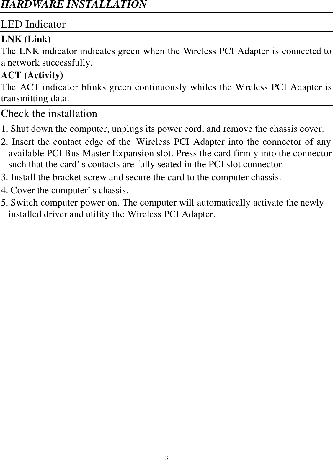 3 HARDWARE INSTALLATION LED Indicator LNK (Link) The LNK indicator indicates green when the Wireless PCI Adapter is connected to a network successfully. ACT (Activity) The ACT indicator blinks green continuously whiles the Wireless PCI Adapter is transmitting data. Check the installation 1. Shut down the computer, unplugs its power cord, and remove the chassis cover. 2. Insert the contact edge of the  Wireless PCI Adapter into the connector of any available PCI Bus Master Expansion slot. Press the card firmly into the connector such that the card’s contacts are fully seated in the PCI slot connector. 3. Install the bracket screw and secure the card to the computer chassis. 4. Cover the computer’s chassis. 5. Switch computer power on. The computer will automatically activate the newly installed driver and utility the Wireless PCI Adapter.