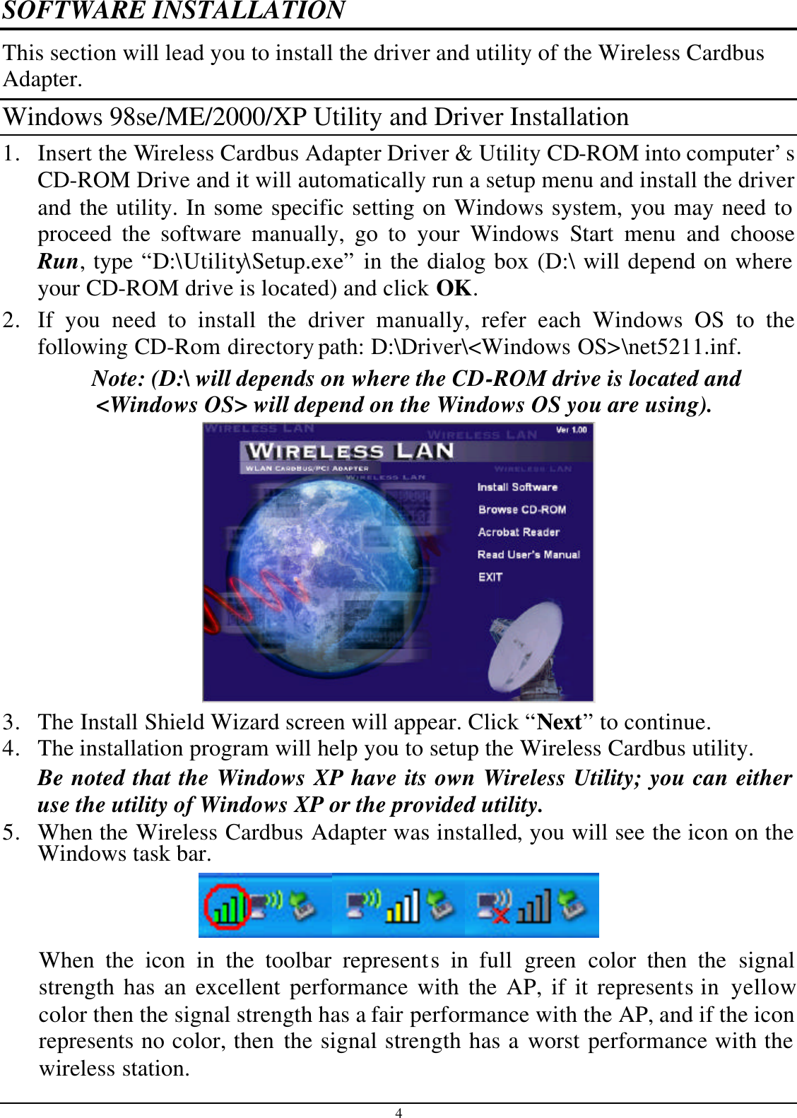 4 SOFTWARE INSTALLATION This section will lead you to install the driver and utility of the Wireless Cardbus Adapter. Windows 98se/ME/2000/XP Utility and Driver Installation 1. Insert the Wireless Cardbus Adapter Driver &amp; Utility CD-ROM into computer’s CD-ROM Drive and it will automatically run a setup menu and install the driver and the utility. In some specific setting on Windows system, you may need to proceed the software manually, go to your Windows Start menu and choose Run, type “D:\Utility\Setup.exe” in the dialog box (D:\ will depend on where your CD-ROM drive is located) and click OK. 2. If you need to install the driver manually, refer each Windows OS to the following CD-Rom directory path: D:\Driver\&lt;Windows OS&gt;\net5211.inf. Note: (D:\ will depends on where the CD-ROM drive is located and &lt;Windows OS&gt; will depend on the Windows OS you are using).   3. The Install Shield Wizard screen will appear. Click “Next” to continue.  4. The installation program will help you to setup the Wireless Cardbus utility. Be noted that the Windows XP have its own Wireless Utility; you can either use the utility of Windows XP or the provided utility. 5. When the Wireless Cardbus Adapter was installed, you will see the icon on the Windows task bar.  When the icon in the toolbar represents in full  green color then  the signal strength has an excellent performance with the AP, if it represents in  yellow color then the signal strength has a fair performance with the AP, and if the icon represents no color, then the signal strength has a worst performance with the wireless station. 