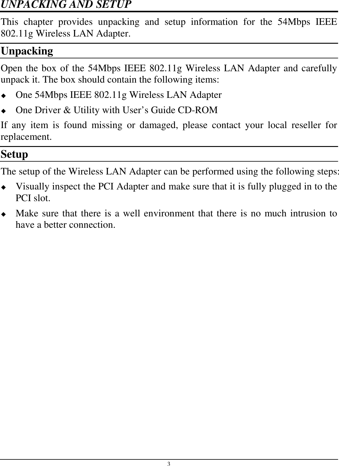 3 UNPACKING AND SETUP This  chapter  provides  unpacking  and  setup  information  for  the  54Mbps  IEEE 802.11g Wireless LAN Adapter. Unpacking Open the box of the 54Mbps IEEE 802.11g Wireless LAN Adapter and carefully unpack it. The box should contain the following items:  One 54Mbps IEEE 802.11g Wireless LAN Adapter  One Driver &amp; Utility with User’s Guide CD-ROM If  any  item  is  found  missing  or  damaged,  please  contact  your  local  reseller  for replacement. Setup The setup of the Wireless LAN Adapter can be performed using the following steps:  Visually inspect the PCI Adapter and make sure that it is fully plugged in to the PCI slot.  Make sure that there is a well environment that there is no much intrusion to have a better connection. 