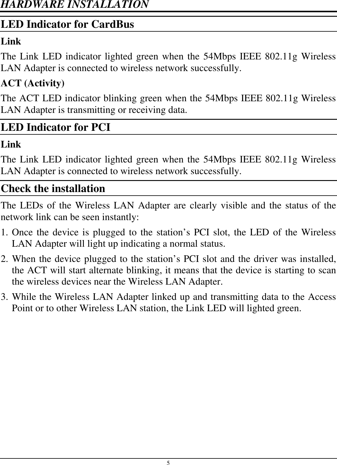 5 HARDWARE INSTALLATION LED Indicator for CardBus Link The Link LED indicator lighted green when the 54Mbps IEEE 802.11g Wireless LAN Adapter is connected to wireless network successfully.  ACT (Activity) The ACT LED indicator blinking green when the 54Mbps IEEE 802.11g Wireless LAN Adapter is transmitting or receiving data. LED Indicator for PCI Link The Link LED indicator lighted green when the 54Mbps IEEE 802.11g Wireless LAN Adapter is connected to wireless network successfully.  Check the installation The LEDs of the Wireless LAN Adapter are clearly visible and the status of the network link can be seen instantly: 1. Once the device is plugged to the station’s PCI slot, the LED of the Wireless LAN Adapter will light up indicating a normal status. 2. When the device plugged to the station’s PCI slot and the driver was installed, the ACT will start alternate blinking, it means that the device is starting to scan the wireless devices near the Wireless LAN Adapter. 3. While the Wireless LAN Adapter linked up and transmitting data to the Access Point or to other Wireless LAN station, the Link LED will lighted green.  