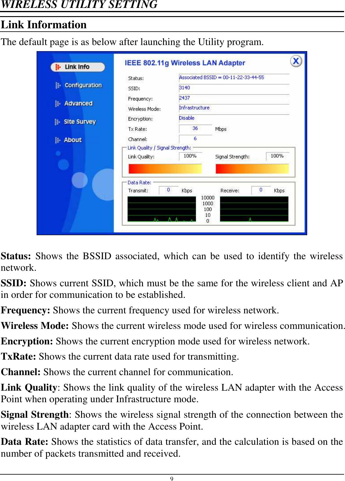 9 WIRELESS UTILITY SETTING Link Information The default page is as below after launching the Utility program.   Status:  Shows the BSSID associated, which can be used to identify the wireless network. SSID: Shows current SSID, which must be the same for the wireless client and AP in order for communication to be established. Frequency: Shows the current frequency used for wireless network. Wireless Mode: Shows the current wireless mode used for wireless communication. Encryption: Shows the current encryption mode used for wireless network. TxRate: Shows the current data rate used for transmitting. Channel: Shows the current channel for communication. Link Quality: Shows the link quality of the wireless LAN adapter with the Access Point when operating under Infrastructure mode. Signal Strength: Shows the wireless signal strength of the connection between the wireless LAN adapter card with the Access Point. Data Rate: Shows the statistics of data transfer, and the calculation is based on the number of packets transmitted and received. 