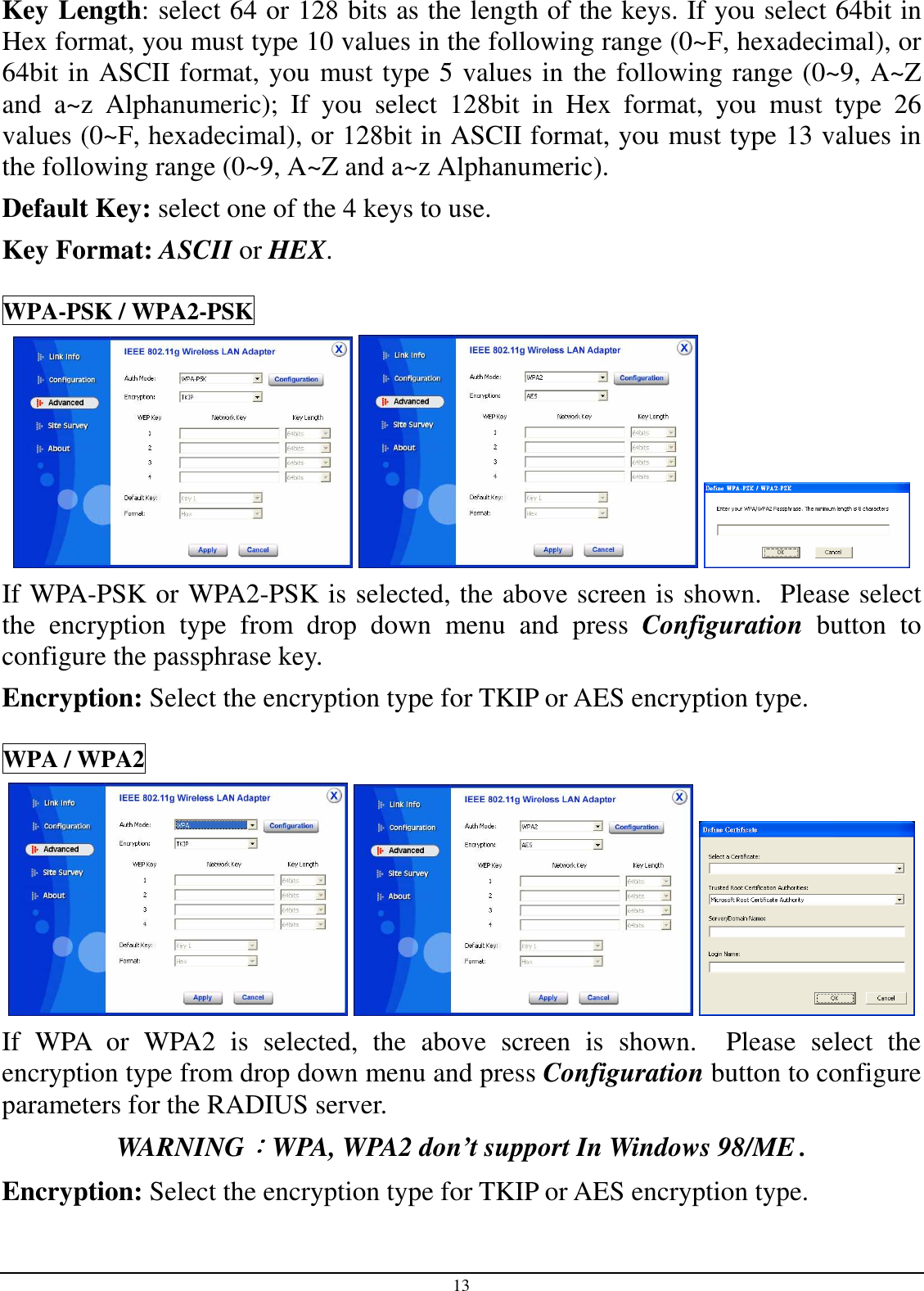 13 Key Length: select 64 or 128 bits as the length of the keys. If you select 64bit in Hex format, you must type 10 values in the following range (0~F, hexadecimal), or 64bit in ASCII format, you must type 5 values in the following range (0~9, A~Z and  a~z  Alphanumeric);  If  you  select  128bit  in  Hex  format,  you  must  type  26 values (0~F, hexadecimal), or 128bit in ASCII format, you must type 13 values in the following range (0~9, A~Z and a~z Alphanumeric). Default Key: select one of the 4 keys to use. Key Format: ASCII or HEX. WPA-PSK / WPA2-PSK      If WPA-PSK or WPA2-PSK is selected, the above screen is shown.  Please select the  encryption  type  from  drop  down  menu  and  press  Configuration  button  to configure the passphrase key. Encryption: Select the encryption type for TKIP or AES encryption type.  WPA / WPA2      If  WPA  or  WPA2  is  selected,  the  above  screen  is  shown.    Please  select  the encryption type from drop down menu and press Configuration button to configure parameters for the RADIUS server. WARNING：：：：WPA, WPA2 don’t support In Windows 98/ME . Encryption: Select the encryption type for TKIP or AES encryption type.  