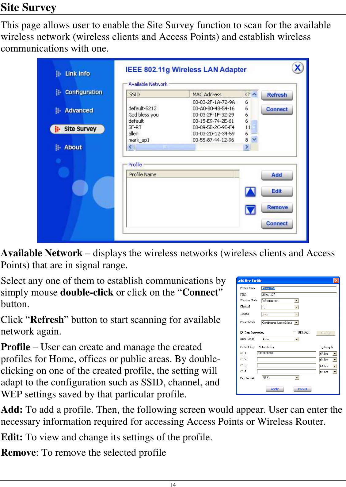 14 Site Survey This page allows user to enable the Site Survey function to scan for the available wireless network (wireless clients and Access Points) and establish wireless communications with one.  Available Network – displays the wireless networks (wireless clients and Access Points) that are in signal range.  Select any one of them to establish communications by simply mouse double-click or click on the “Connect” button. Click “Refresh” button to start scanning for available network again. Profile – User can create and manage the created profiles for Home, offices or public areas. By double-clicking on one of the created profile, the setting will adapt to the configuration such as SSID, channel, and WEP settings saved by that particular profile. Add: To add a profile. Then, the following screen would appear. User can enter the necessary information required for accessing Access Points or Wireless Router. Edit: To view and change its settings of the profile. Remove: To remove the selected profile 