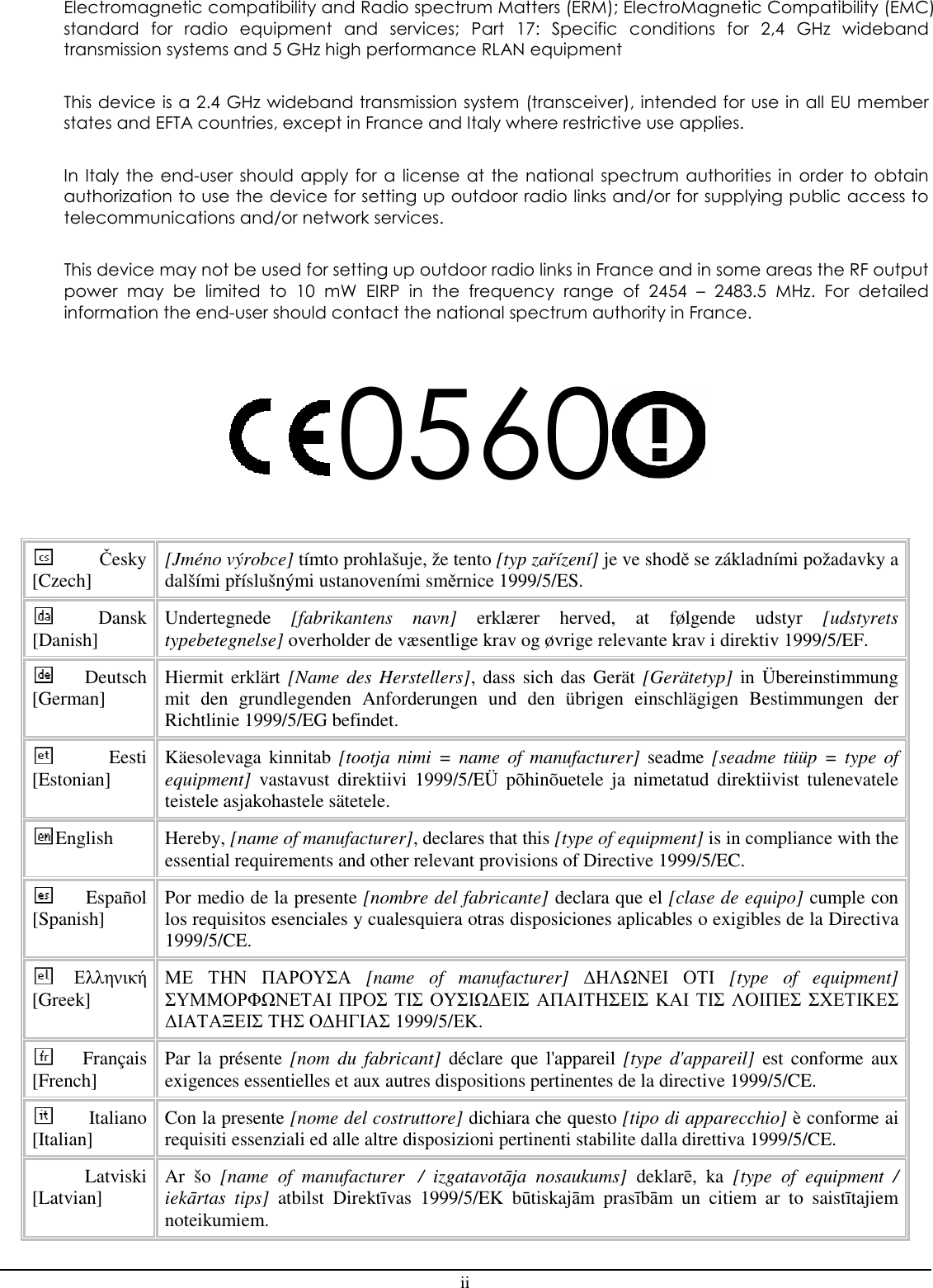 ii Electromagnetic compatibility and Radio spectrum Matters (ERM); ElectroMagnetic Compatibility (EMC) standard  for  radio  equipment  and  services;  Part  17:  Specific  conditions  for  2,4  GHz  wideband transmission systems and 5 GHz high performance RLAN equipment  This device is a 2.4 GHz wideband transmission system (transceiver), intended for use in all EU member states and EFTA countries, except in France and Italy where restrictive use applies.  In  Italy  the  end-user should  apply  for  a  license  at  the  national  spectrum  authorities  in  order  to  obtain authorization to use the device for setting up outdoor radio links and/or for supplying public access to telecommunications and/or network services.  This device may not be used for setting up outdoor radio links in France and in some areas the RF output power  may  be  limited  to  10  mW  EIRP  in  the  frequency  range  of  2454  –  2483.5  MHz.  For  detailed information the end-user should contact the national spectrum authority in France.  0560  Česky [Czech]  [Jméno výrobce] tímto prohlašuje, že tento [typ zařízení] je ve shodě se základními požadavky a dalšími příslušnými ustanoveními směrnice 1999/5/ES. Dansk [Danish]  Undertegnede  [fabrikantens  navn]  erklærer  herved,  at  følgende  udstyr  [udstyrets typebetegnelse] overholder de væsentlige krav og øvrige relevante krav i direktiv 1999/5/EF. Deutsch [German]  Hiermit erklärt [Name des Herstellers], dass sich das Gerät [Gerätetyp] in Übereinstimmung mit  den  grundlegenden  Anforderungen  und  den  übrigen  einschlägigen  Bestimmungen  der Richtlinie 1999/5/EG befindet. Eesti [Estonian]  Käesolevaga kinnitab [tootja  nimi =  name of  manufacturer] seadme [seadme  tüüp =  type  of equipment]  vastavust  direktiivi  1999/5/EÜ  põhinõuetele  ja  nimetatud  direktiivist  tulenevatele teistele asjakohastele sätetele. English  Hereby, [name of manufacturer], declares that this [type of equipment] is in compliance with the essential requirements and other relevant provisions of Directive 1999/5/EC. Español [Spanish]  Por medio de la presente [nombre del fabricante] declara que el [clase de equipo] cumple con los requisitos esenciales y cualesquiera otras disposiciones aplicables o exigibles de la Directiva 1999/5/CE. Ελληνική [Greek] ΜΕ ΤΗΝ ΠΑΡΟΥΣΑ  [name  of  manufacturer]  ∆ΗΛΩΝΕΙ ΟΤΙ  [type  of  equipment] ΣΥΜΜΟΡΦΩΝΕΤΑΙ ΠΡΟΣ ΤΙΣ ΟΥΣΙΩ∆ΕΙΣ ΑΠΑΙΤΗΣΕΙΣ ΚΑΙ ΤΙΣ ΛΟΙΠΕΣ ΣΧΕΤΙΚΕΣ ∆ΙΑΤΑΞΕΙΣ ΤΗΣ Ο∆ΗΓΙΑΣ 1999/5/ΕΚ. Français [French]  Par  la  présente [nom  du  fabricant]  déclare  que l&apos;appareil [type  d&apos;appareil]  est  conforme aux exigences essentielles et aux autres dispositions pertinentes de la directive 1999/5/CE. Italiano [Italian]  Con la presente [nome del costruttore] dichiara che questo [tipo di apparecchio] è conforme ai requisiti essenziali ed alle altre disposizioni pertinenti stabilite dalla direttiva 1999/5/CE. Latviski [Latvian]  Ar  šo  [name  of  manufacturer   /  izgatavotāja  nosaukums]  deklarē,  ka  [type  of  equipment  / iekārtas  tips]  atbilst  Direktīvas  1999/5/EK  būtiskajām  prasībām  un  citiem  ar  to  saistītajiem noteikumiem. 