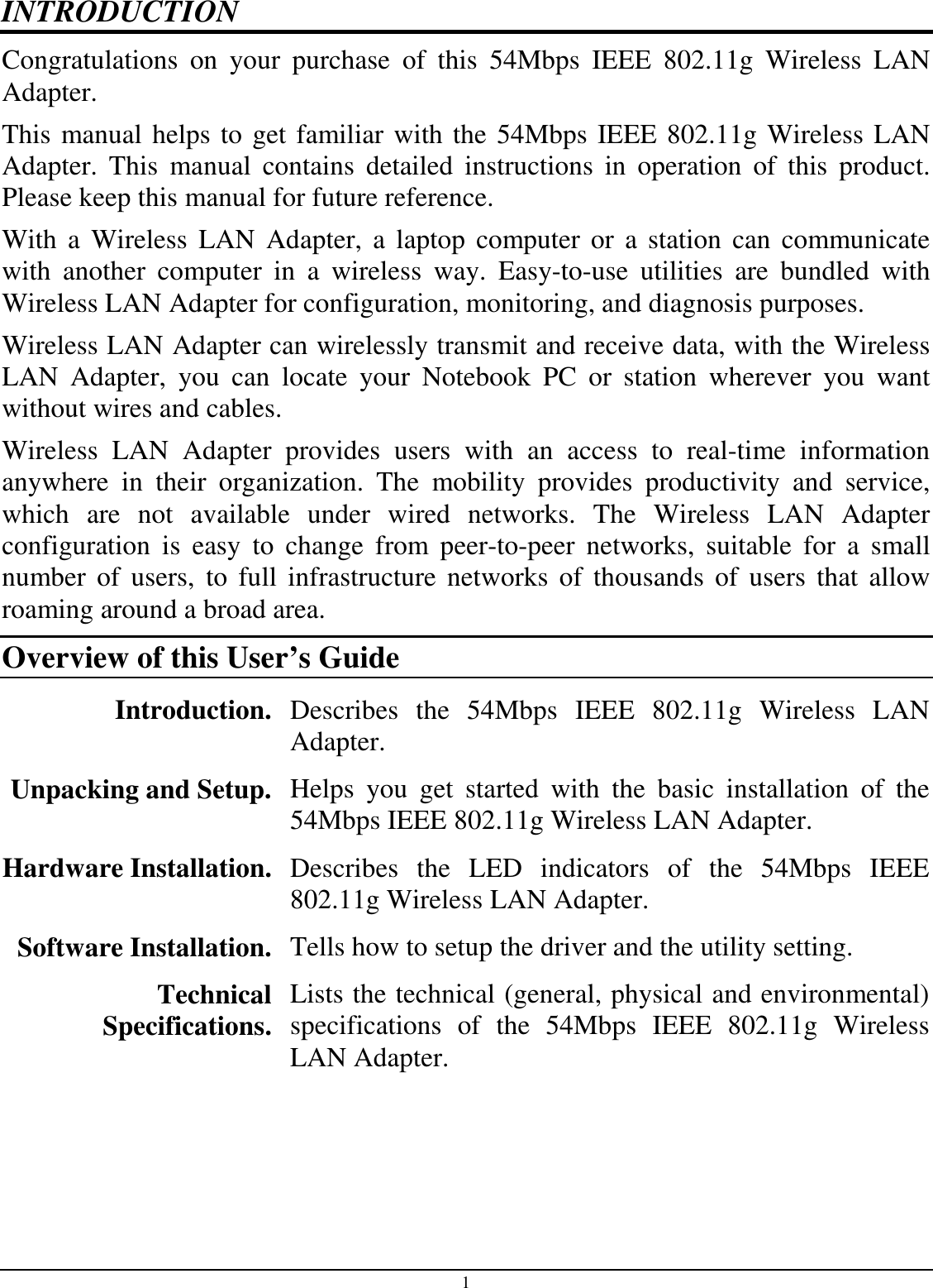 1 INTRODUCTION Congratulations  on  your  purchase  of  this  54Mbps  IEEE  802.11g  Wireless  LAN Adapter. This manual helps to get familiar with the 54Mbps IEEE 802.11g Wireless LAN Adapter.  This  manual  contains  detailed  instructions  in  operation  of  this  product. Please keep this manual for future reference. With a  Wireless  LAN  Adapter,  a  laptop  computer or  a  station  can  communicate with  another  computer  in  a  wireless  way.  Easy-to-use  utilities  are  bundled  with Wireless LAN Adapter for configuration, monitoring, and diagnosis purposes.  Wireless LAN Adapter can wirelessly transmit and receive data, with the Wireless LAN  Adapter,  you  can  locate  your  Notebook  PC  or  station  wherever  you  want without wires and cables. Wireless  LAN  Adapter  provides  users  with  an  access  to  real-time  information anywhere  in  their  organization.  The  mobility  provides  productivity  and  service, which  are  not  available  under  wired  networks.  The  Wireless  LAN  Adapter configuration  is  easy  to  change  from  peer-to-peer  networks,  suitable  for  a  small number  of  users,  to  full  infrastructure  networks  of  thousands  of  users  that  allow roaming around a broad area.  Overview of this User’s Guide Introduction. Describes  the  54Mbps  IEEE  802.11g  Wireless  LAN Adapter. Unpacking and Setup.  Helps  you  get  started  with  the  basic  installation  of  the 54Mbps IEEE 802.11g Wireless LAN Adapter. Hardware Installation.  Describes  the  LED  indicators  of  the  54Mbps  IEEE 802.11g Wireless LAN Adapter. Software Installation.  Tells how to setup the driver and the utility setting. Technical Specifications. Lists the technical (general, physical and environmental) specifications  of  the  54Mbps  IEEE  802.11g  Wireless LAN Adapter. 