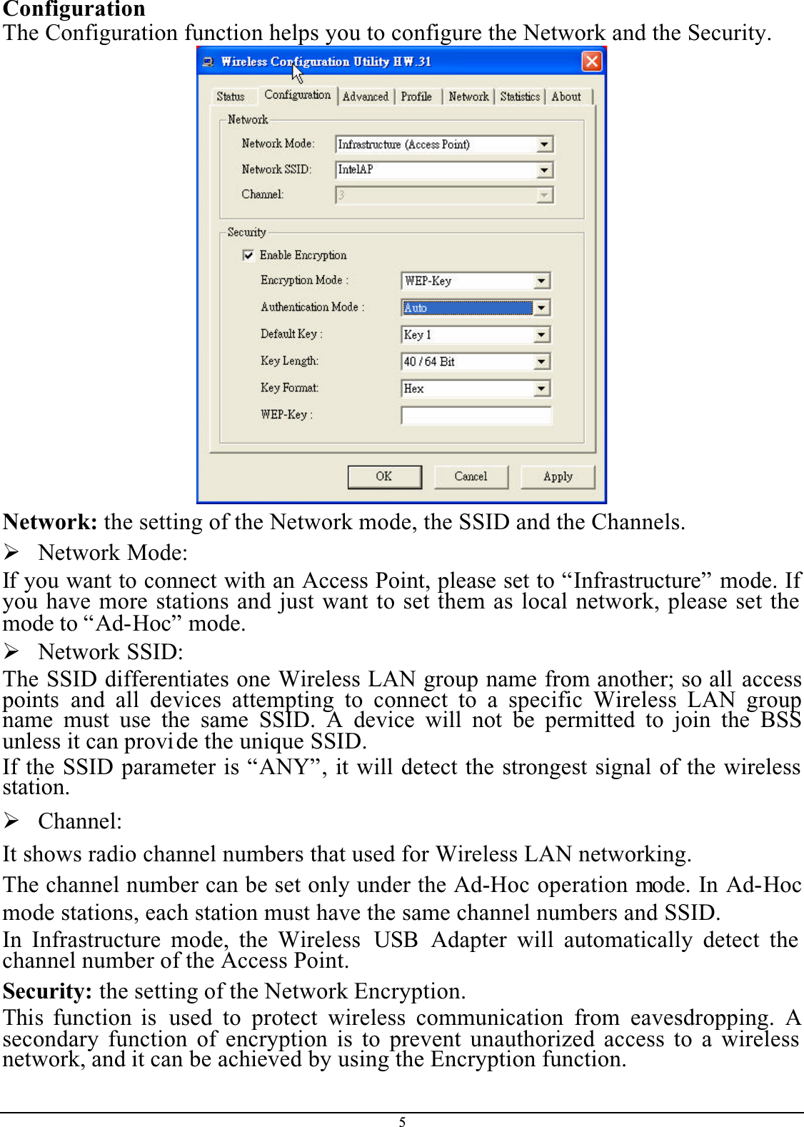 5ConfigurationThe Configuration function helps you to configure the Network and the Security.Network: the setting of the Network mode, the SSID and the Channels.¾Network Mode:If you want to connect with an Access Point, please set to “Infrastructure” mode. If you have more stations and just want to set them as local network, please set the mode to “Ad-Hoc” mode.¾Network SSID:The SSID differentiates one Wireless LAN group name from another; so all accesspoints  and all devices attempting to connect to a specific Wireless LAN groupname must use the same SSID. A device will not be permitted to join the BSSunless it can provide the unique SSID.If the SSID parameter is “ANY”, it will detect the strongest signal of the wireless station.¾Channel:It shows radio channel numbers that used for Wireless LAN networking. The channel number can be set only under the Ad-Hoc operation mode. In Ad-Hocmode stations, each station must have the same channel numbers and SSID. In Infrastructure mode, the Wireless  USB Adapter will automatically detect the channel number of the Access Point.Security: the setting of the Network Encryption.This function is used to protect wireless communication from eavesdropping. Asecondary function of encryption is to prevent unauthorized access to a wireless network, and it can be achieved by using the Encryption function.