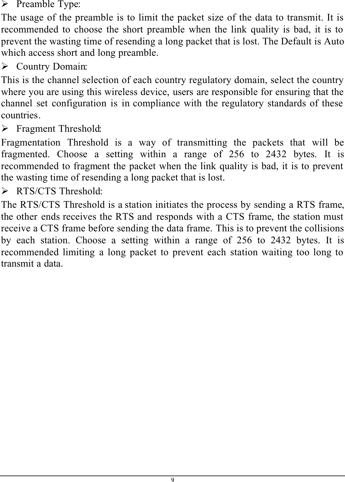 9¾Preamble Type:The usage of the preamble is to limit the packet size of the data to transmit. It is recommended to choose the short preamble when the link quality is bad, it is to prevent the wasting time of resending a long packet that is lost. The Default is Auto which access short and long preamble.¾Country Domain:This is the channel selection of each country regulatory domain, select the country where you are using this wireless device, users are responsible for ensuring that the channel set configuration is in compliance with the regulatory standards of these countries.¾Fragment Threshold:Fragmentation Threshold is a way of transmitting the packets that will befragmented. Choose a setting within a range of 256 to 2432  bytes. It isrecommended to fragment the packet when the link quality is bad, it is to prevent the wasting time of resending a long packet that is lost.¾RTS/CTS Threshold:The RTS/CTS Threshold is a station initiates the process by sending a RTS frame,the other ends receives the RTS and responds with a CTS frame, the station must receive a CTS frame before sending the data frame. This is to prevent the collisions by each station. Choose a setting within a range of 256 to 2432 bytes. It isrecommended limiting a long packet to prevent each station waiting too long to transmit a data.