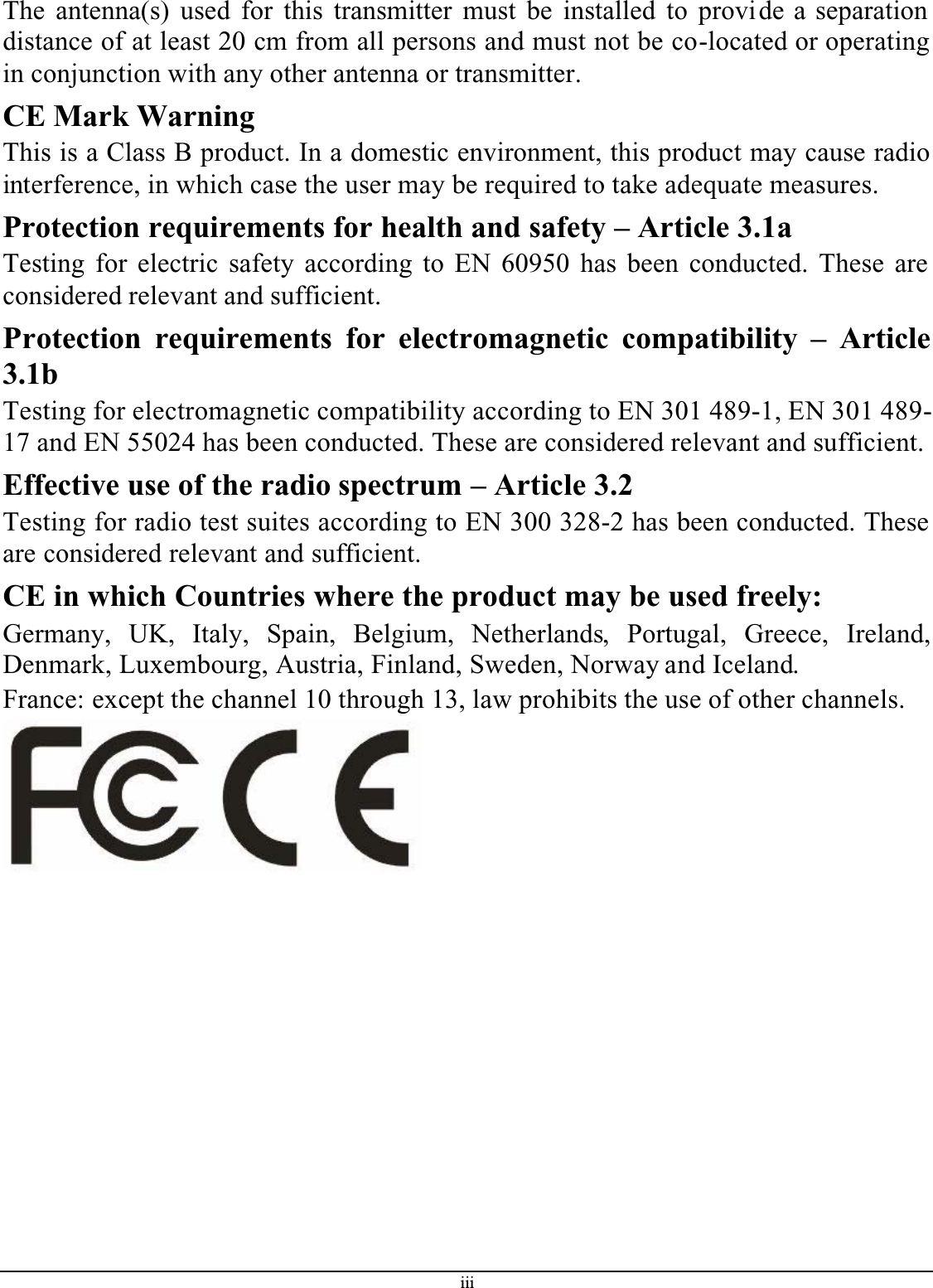 iiiThe antenna(s) used for this transmitter must be installed to provide a separation distance of at least 20 cm from all persons and must not be co-located or operating in conjunction with any other antenna or transmitter.CE Mark WarningThis is a Class B product. In a domestic environment, this product may cause radio interference, in which case the user may be required to take adequate measures.Protection requirements for health and safety – Article 3.1aTesting for electric safety according to EN 60950 has been conducted. These are considered relevant and sufficient.Protection requirements for electromagnetic compatibility – Article3.1bTesting for electromagnetic compatibility according to EN 301 489-1, EN 301 489-17 and EN 55024 has been conducted. These are considered relevant and sufficient.Effective use of the radio spectrum – Article 3.2Testing for radio test suites according to EN 300 328-2 has been conducted. These are considered relevant and sufficient.CE in which Countries where the product may be used freely:Germany, UK, Italy, Spain, Belgium, Netherlands, Portugal, Greece, Ireland,Denmark, Luxembourg, Austria, Finland, Sweden, Norway and Iceland.France: except the channel 10 through 13, law prohibits the use of other channels.