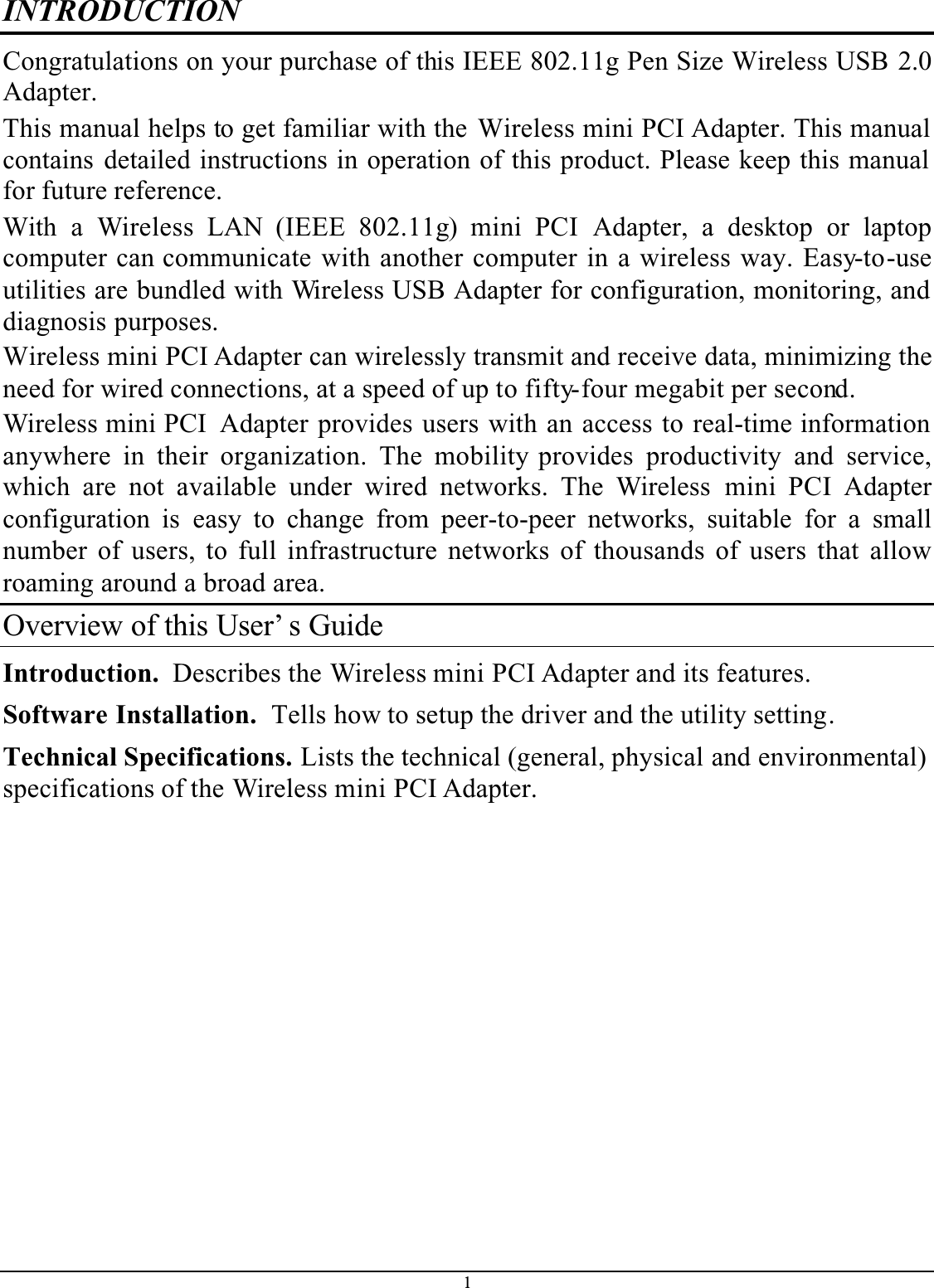 1INTRODUCTIONCongratulations on your purchase of this IEEE 802.11g Pen Size Wireless USB 2.0Adapter.This manual helps to get familiar with the Wireless mini PCI Adapter. This manual contains detailed instructions in operation of this product. Please keep this manual for future reference.With a Wireless LAN (IEEE 802.11g) mini PCI Adapter, a desktop or laptopcomputer can communicate with another computer in a wireless way. Easy-to-useutilities are bundled with Wireless USB Adapter for configuration, monitoring, and diagnosis purposes. Wireless mini PCI Adapter can wirelessly transmit and receive data, minimizing the need for wired connections, at a speed of up to fifty-four megabit per second.Wireless mini PCI  Adapter provides users with an access to real-time information anywhere in their organization. The mobility provides productivity and service,which are not available under wired networks. The Wireless mini PCI Adapterconfiguration is easy to change from peer-to-peer networks, suitable for a smallnumber of users, to full infrastructure networks of thousands of users that allowroaming around a broad area. Overview of this User’ s GuideIntroduction.  Describes the Wireless mini PCI Adapter and its features.Software Installation.  Tells how to setup the driver and the utility setting.Technical Specifications. Lists the technical (general, physical and environmental)specifications of the Wireless mini PCI Adapter.