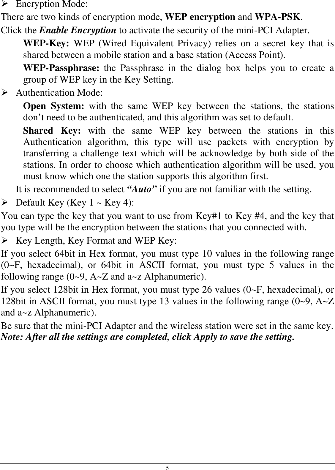 5  Encryption Mode:  There are two kinds of encryption mode, WEP encryption and WPA-PSK. Click the Enable Encryption to activate the security of the mini-PCI Adapter. WEP-Key:  WEP  (Wired  Equivalent  Privacy)  relies  on  a  secret  key  that  is shared between a mobile station and a base station (Access Point). WEP-Passphrase:  the  Passphrase  in  the  dialog  box  helps  you  to  create  a group of WEP key in the Key Setting.  Authentication Mode:  Open  System:  with  the  same  WEP  key  between  the  stations,  the  stations don’t need to be authenticated, and this algorithm was set to default. Shared  Key:  with  the  same  WEP  key  between  the  stations  in  this Authentication  algorithm,  this  type  will  use  packets  with  encryption  by transferring a challenge text which will be acknowledge by both side of the stations. In order to choose which authentication algorithm will be used, you must know which one the station supports this algorithm first. It is recommended to select “Auto” if you are not familiar with the setting.  Default Key (Key 1 ~ Key 4):  You can type the key that you want to use from Key#1 to Key #4, and the key that you type will be the encryption between the stations that you connected with.   Key Length, Key Format and WEP Key: If you select 64bit in Hex format, you must type 10 values in the following range (0~F,  hexadecimal),  or  64bit  in  ASCII  format,  you  must  type  5  values  in  the following range (0~9, A~Z and a~z Alphanumeric).  If you select 128bit in Hex format, you must type 26 values (0~F, hexadecimal), or 128bit in ASCII format, you must type 13 values in the following range (0~9, A~Z and a~z Alphanumeric). Be sure that the mini-PCI Adapter and the wireless station were set in the same key. Note: After all the settings are completed, click Apply to save the setting. 