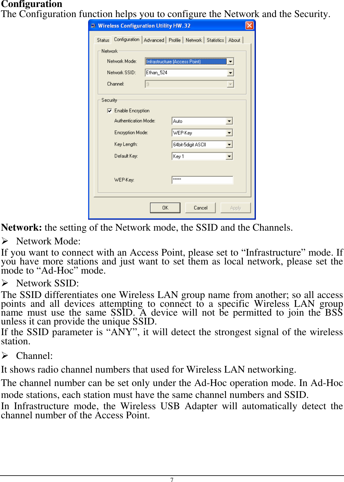 7 Configuration The Configuration function helps you to configure the Network and the Security.  Network: the setting of the Network mode, the SSID and the Channels.  Network Mode:  If you want to connect with an Access Point, please set to “Infrastructure” mode. If you have more stations and just want to set them as local network, please set the mode to “Ad-Hoc” mode.  Network SSID: The SSID differentiates one Wireless LAN group name from another; so all access points  and  all  devices  attempting  to  connect  to  a  specific  Wireless  LAN  group name  must  use  the  same  SSID.  A  device  will  not  be  permitted  to  join  the  BSS unless it can provide the unique SSID. If the SSID parameter is “ANY”, it will detect the strongest signal of the wireless station.  Channel: It shows radio channel numbers that used for Wireless LAN networking.  The channel number can be set only under the Ad-Hoc operation mode. In Ad-Hoc mode stations, each station must have the same channel numbers and SSID.  In  Infrastructure  mode,  the  Wireless  USB  Adapter  will  automatically  detect  the channel number of the Access Point. 