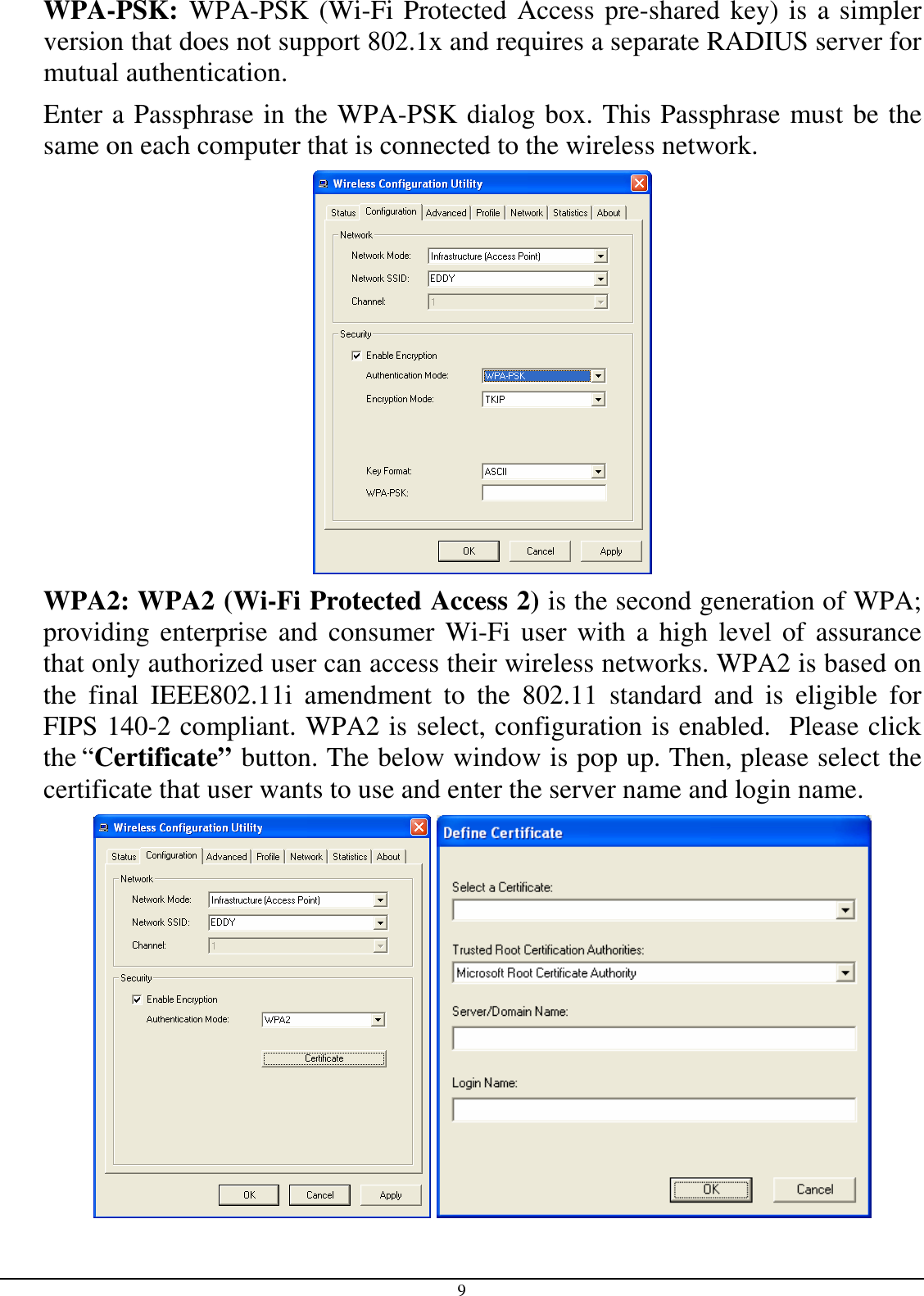 9 WPA-PSK: WPA-PSK (Wi-Fi Protected Access pre-shared key) is a simpler version that does not support 802.1x and requires a separate RADIUS server for mutual authentication. Enter a Passphrase in the WPA-PSK dialog box. This Passphrase must be the same on each computer that is connected to the wireless network.  WPA2: WPA2 (Wi-Fi Protected Access 2) is the second generation of WPA; providing enterprise and consumer Wi-Fi user  with a  high  level of assurance that only authorized user can access their wireless networks. WPA2 is based on the  final  IEEE802.11i  amendment  to  the  802.11  standard  and  is  eligible  for FIPS 140-2 compliant. WPA2 is select, configuration is enabled.  Please click the “Certificate” button. The below window is pop up. Then, please select the certificate that user wants to use and enter the server name and login name.    