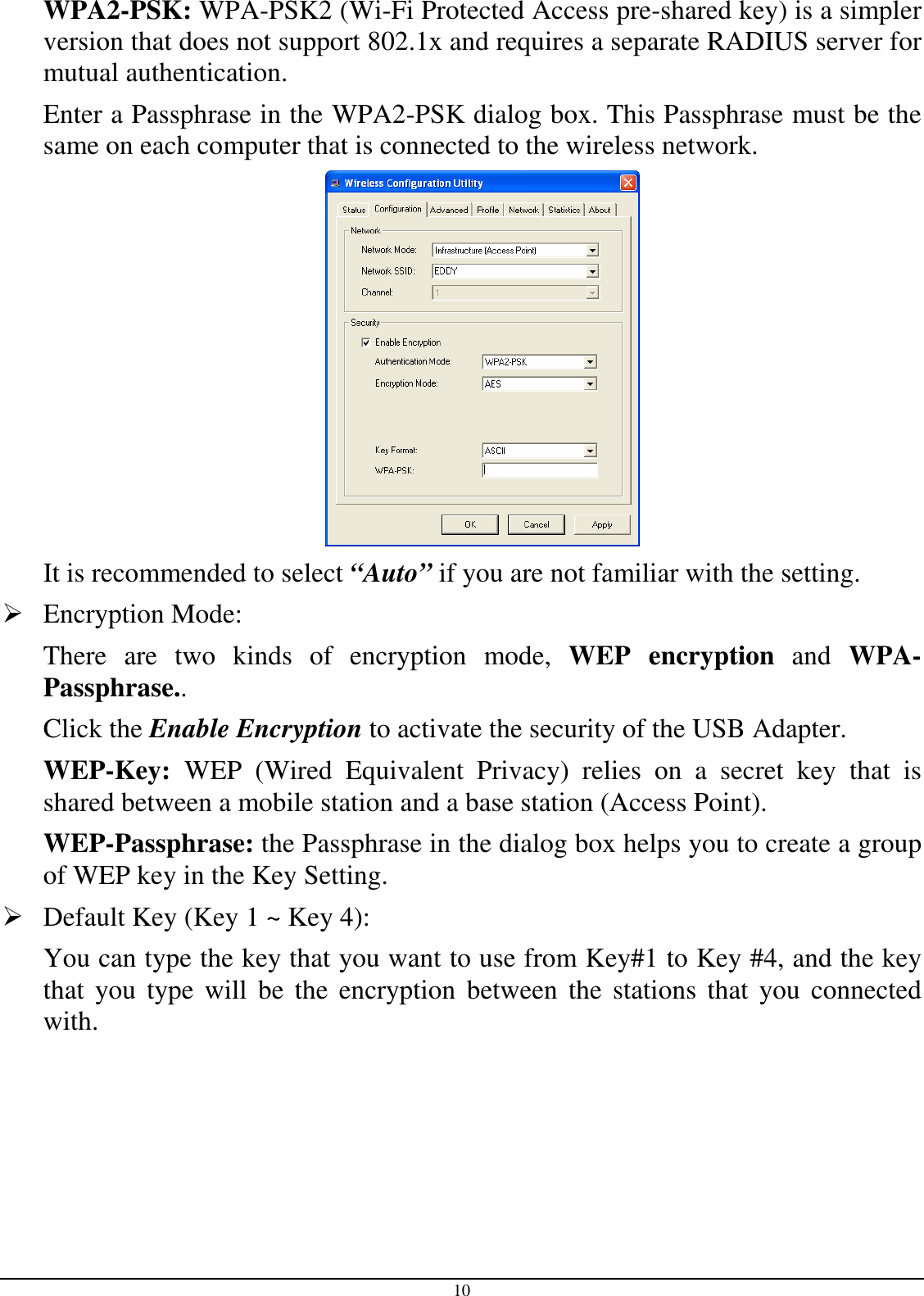 10 WPA2-PSK: WPA-PSK2 (Wi-Fi Protected Access pre-shared key) is a simpler version that does not support 802.1x and requires a separate RADIUS server for mutual authentication. Enter a Passphrase in the WPA2-PSK dialog box. This Passphrase must be the same on each computer that is connected to the wireless network.  It is recommended to select “Auto” if you are not familiar with the setting.  Encryption Mode:  There  are  two  kinds  of  encryption  mode,  WEP  encryption  and  WPA-Passphrase.. Click the Enable Encryption to activate the security of the USB Adapter. WEP-Key:  WEP  (Wired  Equivalent  Privacy)  relies  on  a  secret  key  that  is shared between a mobile station and a base station (Access Point). WEP-Passphrase: the Passphrase in the dialog box helps you to create a group of WEP key in the Key Setting.  Default Key (Key 1 ~ Key 4):  You can type the key that you want to use from Key#1 to Key #4, and the key that  you type  will  be  the  encryption between  the stations  that  you  connected with.  