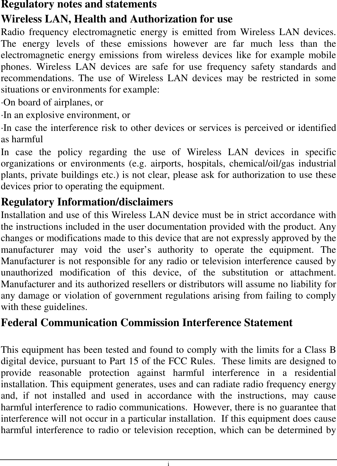 i Regulatory notes and statements Wireless LAN, Health and Authorization for use Radio  frequency  electromagnetic  energy  is  emitted  from  Wireless  LAN  devices. The  energy  levels  of  these  emissions  however  are  far  much  less  than  the electromagnetic  energy  emissions  from wireless devices like for example  mobile phones.  Wireless  LAN  devices  are  safe  for  use  frequency  safety  standards  and recommendations.  The  use  of  Wireless  LAN  devices  may  be  restricted  in  some situations or environments for example: ·On board of airplanes, or ·In an explosive environment, or ·In case the interference risk to other devices or services is perceived or identified as harmful In  case  the  policy  regarding  the  use  of  Wireless  LAN  devices  in  specific organizations  or environments  (e.g.  airports,  hospitals, chemical/oil/gas  industrial plants, private buildings etc.) is not clear, please ask for authorization to use these devices prior to operating the equipment. Regulatory Information/disclaimers Installation and use of this Wireless LAN device must be in strict accordance with the instructions included in the user documentation provided with the product. Any changes or modifications made to this device that are not expressly approved by the manufacturer  may  void  the  user’s  authority  to  operate  the  equipment.  The Manufacturer is not responsible for any radio or television interference caused by unauthorized  modification  of  this  device,  of  the  substitution  or  attachment. Manufacturer and its authorized resellers or distributors will assume no liability for any damage or violation of government regulations arising from failing to comply with these guidelines. Federal Communication Commission Interference Statement  This equipment has been tested and found to comply with the limits for a Class B digital device, pursuant to Part 15 of the FCC Rules.  These limits are designed to provide  reasonable  protection  against  harmful  interference  in  a  residential installation. This equipment generates, uses and can radiate radio frequency energy and,  if  not  installed  and  used  in  accordance  with  the  instructions,  may  cause harmful interference to radio communications.  However, there is no guarantee that interference will not occur in a particular installation.  If this equipment does cause harmful interference to radio or television reception, which can be determined by 