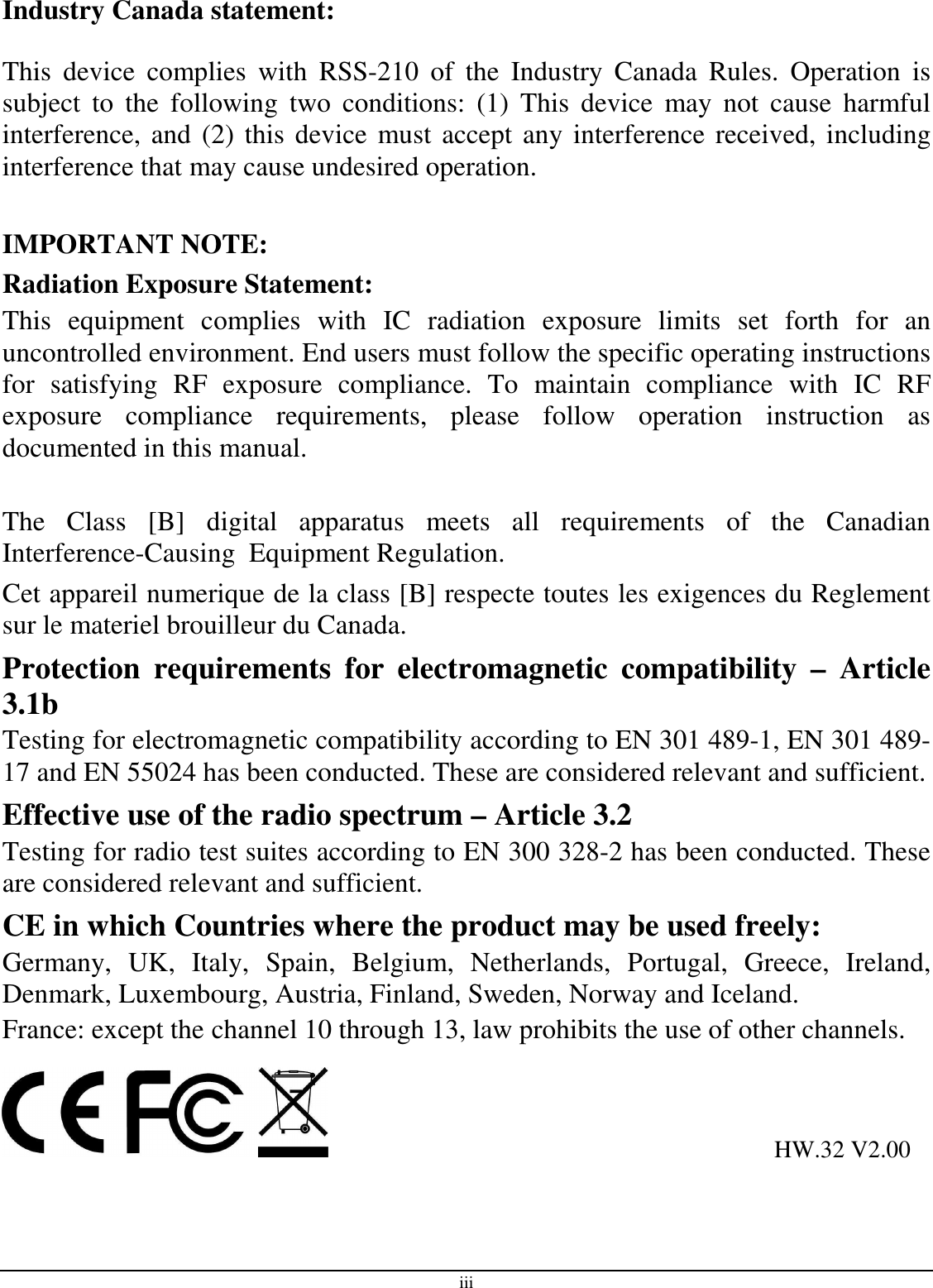 iii Industry Canada statement:  This  device  complies  with  RSS-210  of  the  Industry  Canada  Rules.  Operation  is subject  to  the  following  two  conditions:  (1)  This  device  may  not  cause  harmful interference, and (2) this device must accept any interference received, including interference that may cause undesired operation.  IMPORTANT NOTE: Radiation Exposure Statement: This  equipment  complies  with  IC  radiation  exposure  limits  set  forth  for  an uncontrolled environment. End users must follow the specific operating instructions for  satisfying  RF  exposure  compliance.  To  maintain  compliance  with  IC  RF exposure  compliance  requirements,  please  follow  operation  instruction  as documented in this manual.   The  Class  [B]  digital  apparatus  meets  all  requirements  of  the  Canadian Interference-Causing  Equipment Regulation. Cet appareil numerique de la class [B] respecte toutes les exigences du Reglement sur le materiel brouilleur du Canada. Protection  requirements  for  electromagnetic  compatibility  –  Article 3.1b Testing for electromagnetic compatibility according to EN 301 489-1, EN 301 489-17 and EN 55024 has been conducted. These are considered relevant and sufficient. Effective use of the radio spectrum – Article 3.2 Testing for radio test suites according to EN 300 328-2 has been conducted. These are considered relevant and sufficient. CE in which Countries where the product may be used freely: Germany,  UK,  Italy,  Spain,  Belgium,  Netherlands,  Portugal,  Greece,  Ireland, Denmark, Luxembourg, Austria, Finland, Sweden, Norway and Iceland. France: except the channel 10 through 13, law prohibits the use of other channels.                                                                            HW.32 V2.00 