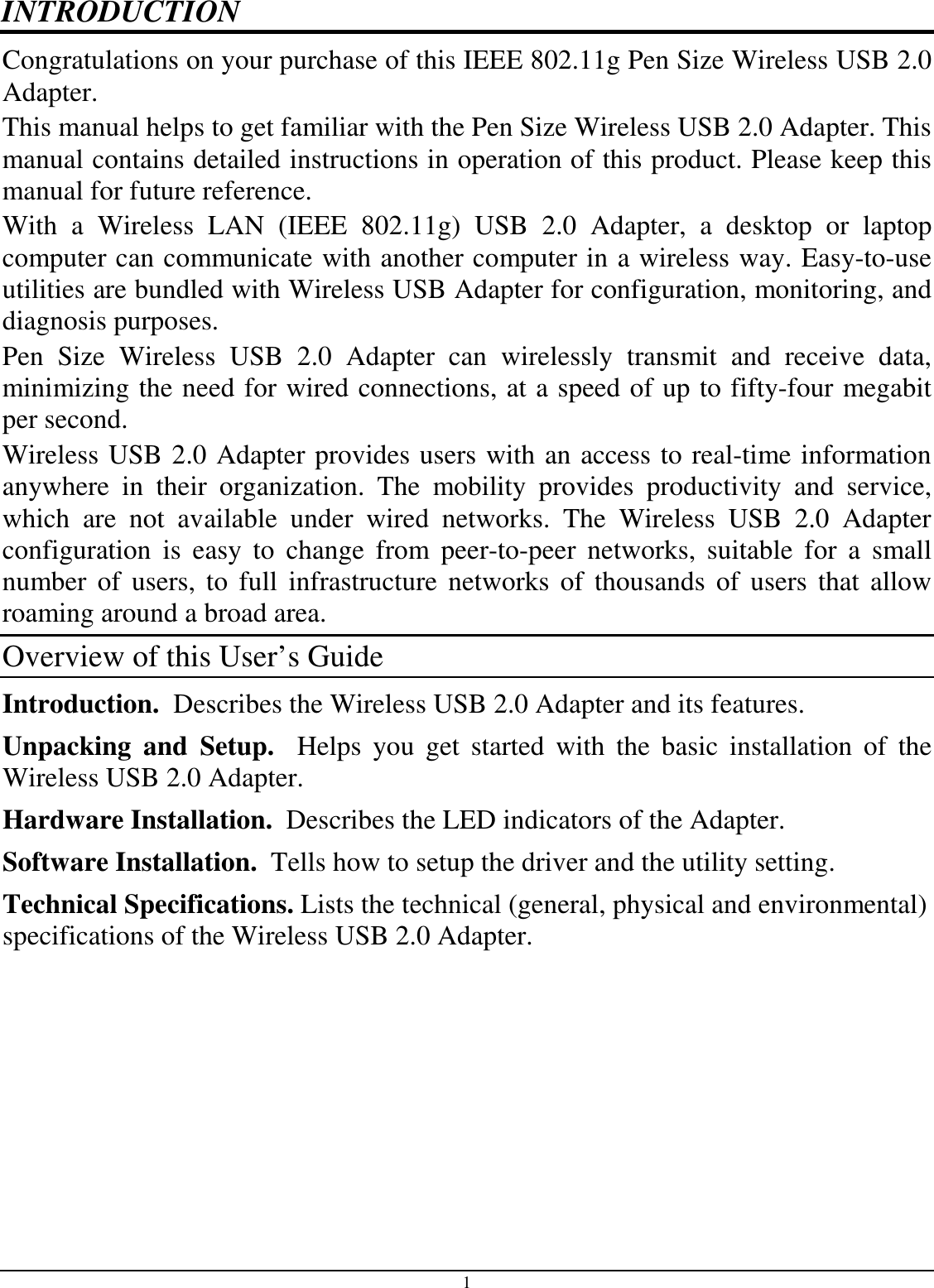 1 INTRODUCTION Congratulations on your purchase of this IEEE 802.11g Pen Size Wireless USB 2.0 Adapter. This manual helps to get familiar with the Pen Size Wireless USB 2.0 Adapter. This manual contains detailed instructions in operation of this product. Please keep this manual for future reference. With  a  Wireless  LAN  (IEEE  802.11g)  USB  2.0  Adapter,  a  desktop  or  laptop computer can communicate with another computer in a wireless way. Easy-to-use utilities are bundled with Wireless USB Adapter for configuration, monitoring, and diagnosis purposes.  Pen  Size  Wireless  USB  2.0  Adapter  can  wirelessly  transmit  and  receive  data, minimizing the need for wired connections, at a speed of up to fifty-four megabit per second. Wireless USB 2.0 Adapter provides users with an access to real-time information anywhere  in  their  organization.  The  mobility  provides  productivity  and  service, which  are  not  available  under  wired  networks.  The  Wireless  USB  2.0  Adapter configuration  is  easy  to  change  from  peer-to-peer  networks,  suitable  for  a  small number  of  users,  to  full  infrastructure networks  of  thousands  of  users  that allow roaming around a broad area.  Overview of this User’s Guide Introduction.  Describes the Wireless USB 2.0 Adapter and its features. Unpacking  and  Setup.    Helps  you  get  started  with  the  basic  installation  of  the Wireless USB 2.0 Adapter. Hardware Installation.  Describes the LED indicators of the Adapter. Software Installation.  Tells how to setup the driver and the utility setting. Technical Specifications. Lists the technical (general, physical and environmental) specifications of the Wireless USB 2.0 Adapter. 