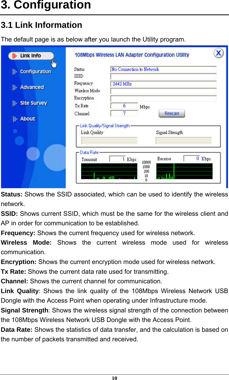  3. Configuration 3.1 Link Information The default page is as below after you launch the Utility program.  Status: Shows the SSID associated, which can be used to identify the wireless network. SSID: Shows current SSID, which must be the same for the wireless client and AP in order for communication to be established. Frequency: Shows the current frequency used for wireless network. Wireless Mode: Shows the current wireless mode used for wireless communication. Encryption: Shows the current encryption mode used for wireless network. Tx Rate: Shows the current data rate used for transmitting. Channel: Shows the current channel for communication. Link Quality: Shows the link quality of the 108Mbps Wireless Network USB Dongle with the Access Point when operating under Infrastructure mode. Signal Strength: Shows the wireless signal strength of the connection between the 108Mbps Wireless Network USB Dongle with the Access Point. Data Rate: Shows the statistics of data transfer, and the calculation is based on the number of packets transmitted and received. 10 