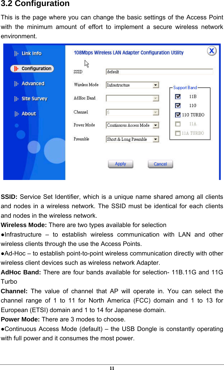  3.2 Configuration This is the page where you can change the basic settings of the Access Point with the minimum amount of effort to implement a secure wireless network environment.   SSID: Service Set Identifier, which is a unique name shared among all clients and nodes in a wireless network. The SSID must be identical for each clients and nodes in the wireless network. Wireless Mode: There are two types available for selection ●Infrastructure – to establish wireless communication with LAN and other wireless clients through the use the Access Points. ●Ad-Hoc – to establish point-to-point wireless communication directly with other wireless client devices such as wireless network Adapter. AdHoc Band: There are four bands available for selection- 11B.11G and 11G Turbo Channel:  The value of channel that AP will operate in. You can select the channel range of 1 to 11 for North America (FCC) domain and 1 to 13 for European (ETSI) domain and 1 to 14 for Japanese domain. Power Mode: There are 3 modes to choose. ●Continuous Access Mode (default) – the USB Dongle is constantly operating with full power and it consumes the most power.  11 