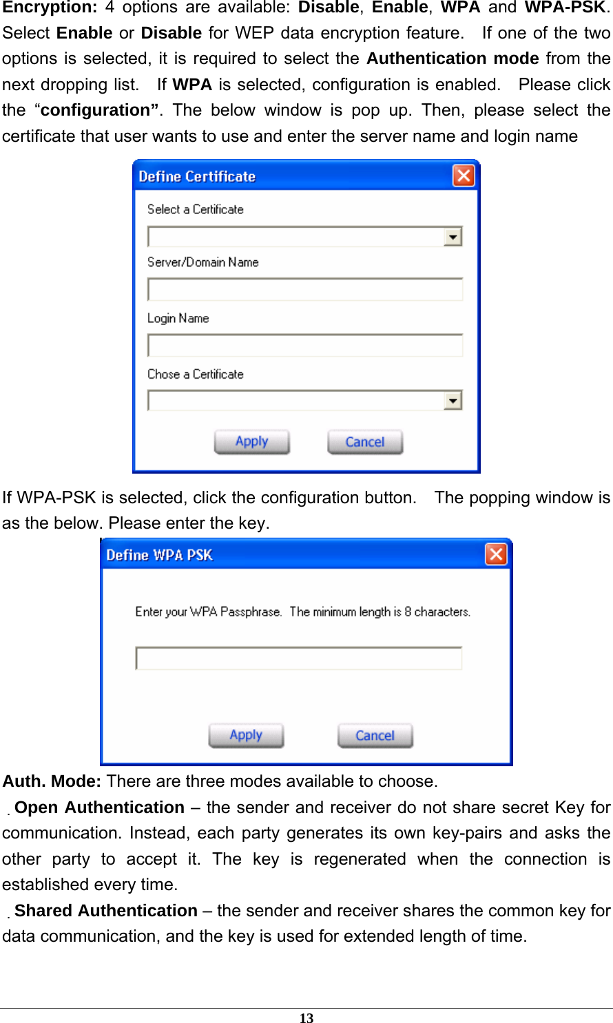  Encryption:  4 options are available: Disable,  Enable,  WPA and WPA-PSK.  Select Enable or Disable for WEP data encryption feature.  If one of the two options is selected, it is required to select the Authentication mode from the next dropping list.    If WPA is selected, configuration is enabled.    Please click the “configuration”. The below window is pop up. Then, please select the certificate that user wants to use and enter the server name and login name  If WPA-PSK is selected, click the configuration button.    The popping window is as the below. Please enter the key.  Auth. Mode: There are three modes available to choose. 　Open Authentication – the sender and receiver do not share secret Key for communication. Instead, each party generates its own key-pairs and asks the other party to accept it. The key is regenerated when the connection is established every time. 　Shared Authentication – the sender and receiver shares the common key for data communication, and the key is used for extended length of time.  13 