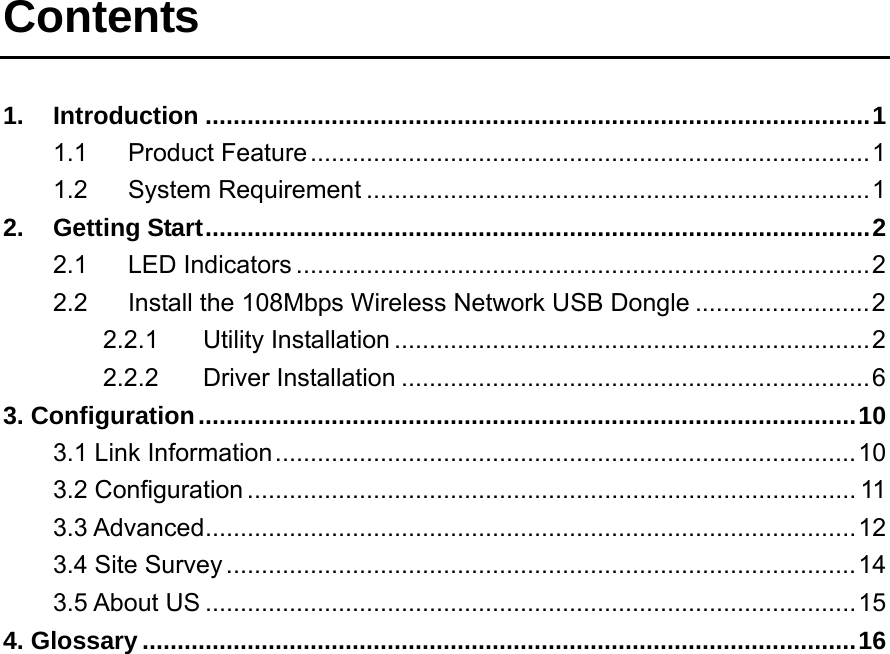 Contents  1. Introduction ...............................................................................................1 1.1 Product Feature................................................................................1 1.2 System Requirement ........................................................................1 2. Getting Start...............................................................................................2 2.1 LED Indicators ..................................................................................2 2.2 Install the 108Mbps Wireless Network USB Dongle .........................2 2.2.1 Utility Installation ....................................................................2 2.2.2 Driver Installation ...................................................................6 3. Configuration..............................................................................................10 3.1 Link Information...................................................................................10 3.2 Configuration ....................................................................................... 11 3.3 Advanced.............................................................................................12 3.4 Site Survey ..........................................................................................14 3.5 About US .............................................................................................15 4. Glossary ......................................................................................................16           