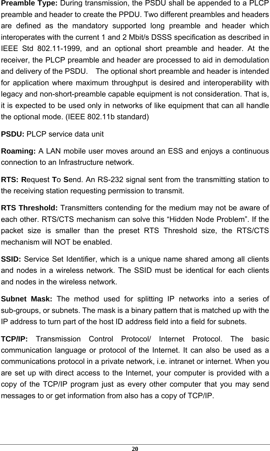  Preamble Type: During transmission, the PSDU shall be appended to a PLCP preamble and header to create the PPDU. Two different preambles and headers are defined as the mandatory supported long preamble and header which interoperates with the current 1 and 2 Mbit/s DSSS specification as described in IEEE Std 802.11-1999, and an optional short preamble and header. At the receiver, the PLCP preamble and header are processed to aid in demodulation and delivery of the PSDU.    The optional short preamble and header is intended for application where maximum throughput is desired and interoperability with legacy and non-short-preamble capable equipment is not consideration. That is, it is expected to be used only in networks of like equipment that can all handle the optional mode. (IEEE 802.11b standard) PSDU: PLCP service data unit Roaming: A LAN mobile user moves around an ESS and enjoys a continuous connection to an Infrastructure network. RTS: Request To Send. An RS-232 signal sent from the transmitting station to the receiving station requesting permission to transmit. RTS Threshold: Transmitters contending for the medium may not be aware of each other. RTS/CTS mechanism can solve this “Hidden Node Problem”. If the packet size is smaller than the preset RTS Threshold size, the RTS/CTS mechanism will NOT be enabled. SSID: Service Set Identifier, which is a unique name shared among all clients and nodes in a wireless network. The SSID must be identical for each clients and nodes in the wireless network. Subnet Mask: The method used for splitting IP networks into a series of sub-groups, or subnets. The mask is a binary pattern that is matched up with the IP address to turn part of the host ID address field into a field for subnets. TCP/IP:  Transmission Control Protocol/ Internet Protocol. The basic communication language or protocol of the Internet. It can also be used as a communications protocol in a private network, i.e. intranet or internet. When you are set up with direct access to the Internet, your computer is provided with a copy of the TCP/IP program just as every other computer that you may send messages to or get information from also has a copy of TCP/IP.   20 