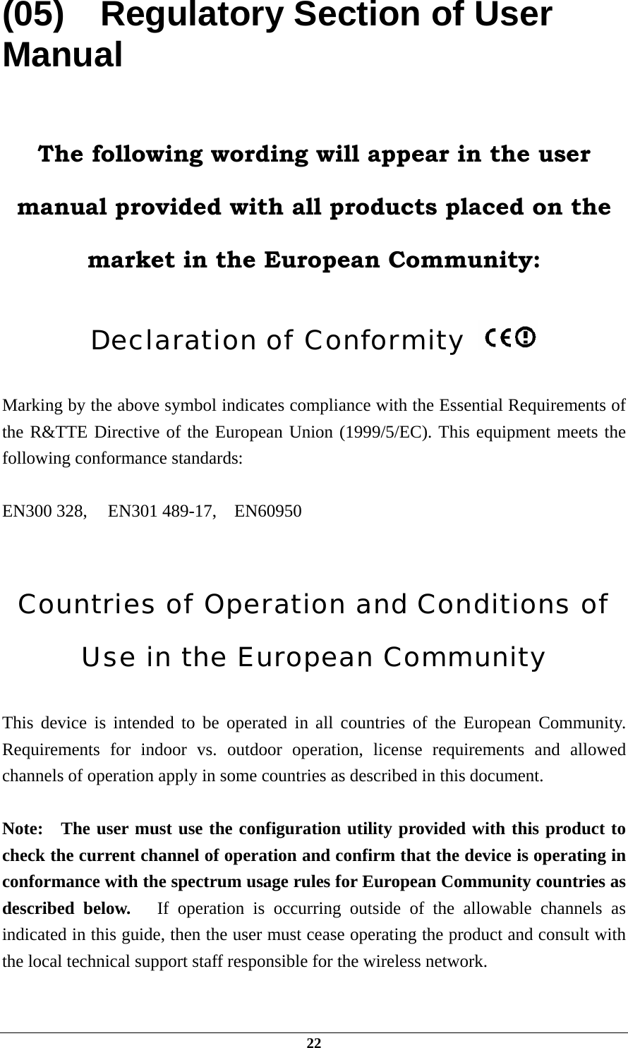  (05)    Regulatory Section of User Manual  The following wording will appear in the user manual provided with all products placed on the market in the European Community:  Declaration of Conformity    Marking by the above symbol indicates compliance with the Essential Requirements of the R&amp;TTE Directive of the European Union (1999/5/EC). This equipment meets the following conformance standards:  EN300 328,   EN301 489-17,  EN60950   Countries of Operation and Conditions of Use in the European Community  This device is intended to be operated in all countries of the European Community.  Requirements for indoor vs. outdoor operation, license requirements and allowed channels of operation apply in some countries as described in this document.  Note:  The user must use the configuration utility provided with this product to check the current channel of operation and confirm that the device is operating in conformance with the spectrum usage rules for European Community countries as described below.   If operation is occurring outside of the allowable channels as indicated in this guide, then the user must cease operating the product and consult with the local technical support staff responsible for the wireless network.  22 