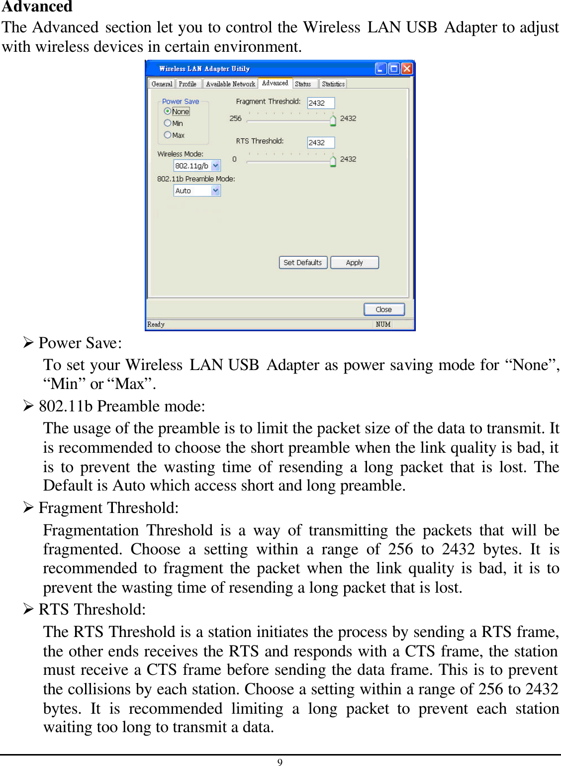 9  Advanced The Advanced section let you to control the Wireless LAN USB Adapter to adjust with wireless devices in certain environment.  Ø Power Save: To set your Wireless LAN USB Adapter as power saving mode for “None”, “Min” or “Max”. Ø 802.11b Preamble mode: The usage of the preamble is to limit the packet size of the data to transmit. It is recommended to choose the short preamble when the link quality is bad, it is to prevent the wasting time of resending a long packet that is lost. The Default is Auto which access short and long preamble. Ø Fragment Threshold: Fragmentation Threshold is a way of transmitting the packets that will be fragmented. Choose a setting within a range of 256 to 2432 bytes. It is recommended to fragment the packet when the link quality is bad, it is to prevent the wasting time of resending a long packet that is lost. Ø RTS Threshold: The RTS Threshold is a station initiates the process by sending a RTS frame, the other ends receives the RTS and responds with a CTS frame, the station must receive a CTS frame before sending the data frame. This is to prevent the collisions by each station. Choose a setting within a range of 256 to 2432 bytes. It is recommended limiting a long packet to prevent each station waiting too long to transmit a data. 
