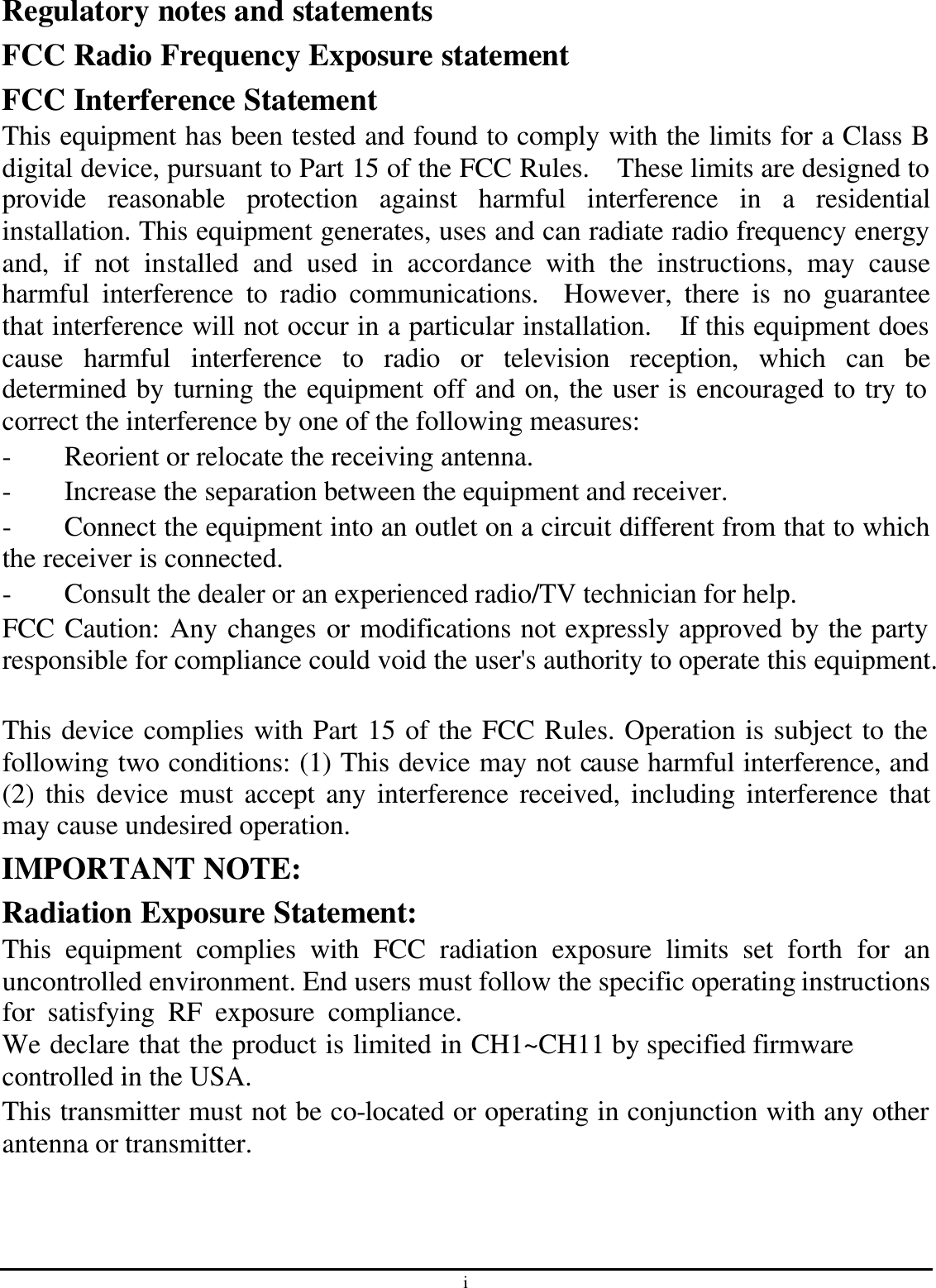 i Regulatory notes and statements FCC Radio Frequency Exposure statement FCC Interference Statement This equipment has been tested and found to comply with the limits for a Class B digital device, pursuant to Part 15 of the FCC Rules.  These limits are designed to provide reasonable protection against harmful interference in a residential installation. This equipment generates, uses and can radiate radio frequency energy and, if not installed and used in accordance with the instructions, may cause harmful interference to radio communications.  However, there is no guarantee that interference will not occur in a particular installation.  If this equipment does cause harmful interference to radio or television reception, which can be determined by turning the equipment off and on, the user is encouraged to try to correct the interference by one of the following measures: - Reorient or relocate the receiving antenna. - Increase the separation between the equipment and receiver. - Connect the equipment into an outlet on a circuit different from that to which the receiver is connected. - Consult the dealer or an experienced radio/TV technician for help. FCC Caution: Any changes or modifications not expressly approved by the party responsible for compliance could void the user&apos;s authority to operate this equipment.  This device complies with Part 15 of the FCC Rules. Operation is subject to the following two conditions: (1) This device may not cause harmful interference, and (2) this device must accept any interference received, including interference that may cause undesired operation. IMPORTANT NOTE: Radiation Exposure Statement: This equipment complies with FCC radiation exposure limits set forth for an uncontrolled environment. End users must follow the specific operating instructions for satisfying RF exposure compliance. We declare that the product is limited in CH1~CH11 by specified firmware controlled in the USA. This transmitter must not be co-located or operating in conjunction with any other antenna or transmitter.  