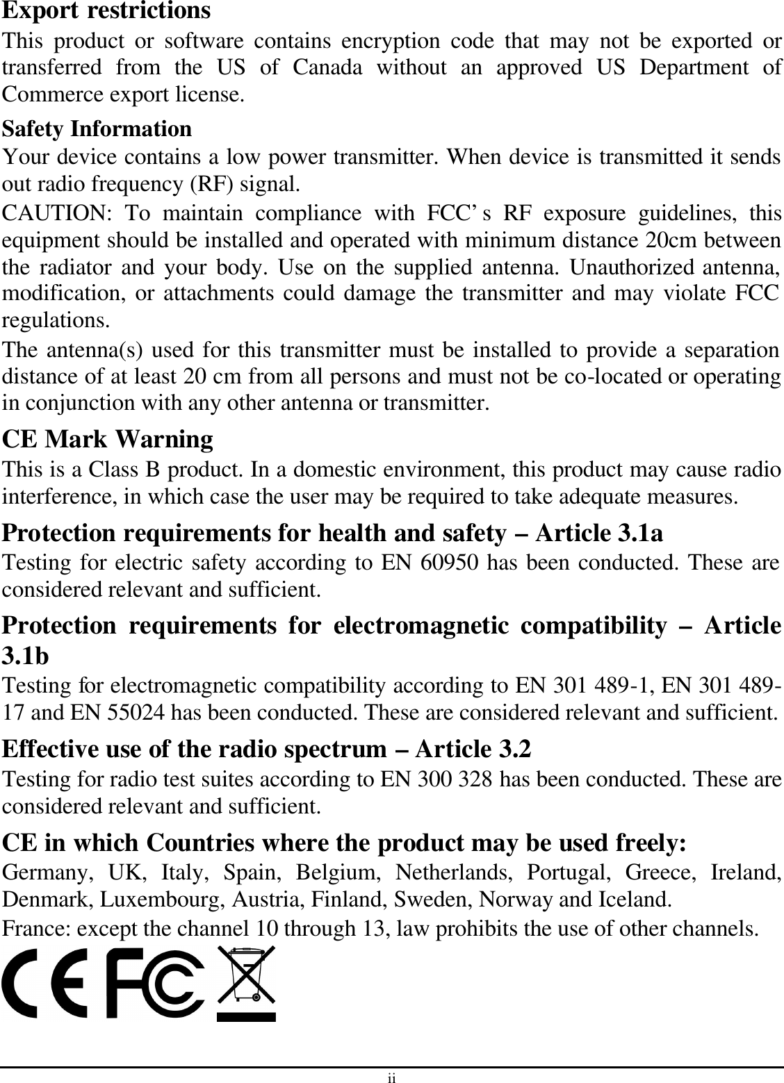ii Export restrictions This product or software contains encryption code that may not be exported or transferred from the US of Canada without an approved US Department of Commerce export license. Safety Information Your device contains a low power transmitter. When device is transmitted it sends out radio frequency (RF) signal. CAUTION: To maintain compliance with FCC’s RF exposure guidelines, this equipment should be installed and operated with minimum distance 20cm between the radiator and your body. Use on the supplied antenna. Unauthorized antenna, modification, or attachments could damage the transmitter and may violate FCC regulations. The antenna(s) used for this transmitter must be installed to provide a separation distance of at least 20 cm from all persons and must not be co-located or operating in conjunction with any other antenna or transmitter. CE Mark Warning This is a Class B product. In a domestic environment, this product may cause radio interference, in which case the user may be required to take adequate measures. Protection requirements for health and safety – Article 3.1a Testing for electric safety according to EN 60950 has been conducted. These are considered relevant and sufficient. Protection requirements for electromagnetic compatibility – Article 3.1b Testing for electromagnetic compatibility according to EN 301 489-1, EN 301 489-17 and EN 55024 has been conducted. These are considered relevant and sufficient. Effective use of the radio spectrum – Article 3.2 Testing for radio test suites according to EN 300 328 has been conducted. These are considered relevant and sufficient. CE in which Countries where the product may be used freely: Germany, UK, Italy, Spain, Belgium, Netherlands, Portugal, Greece, Ireland, Denmark, Luxembourg, Austria, Finland, Sweden, Norway and Iceland. France: except the channel 10 through 13, law prohibits the use of other channels.  