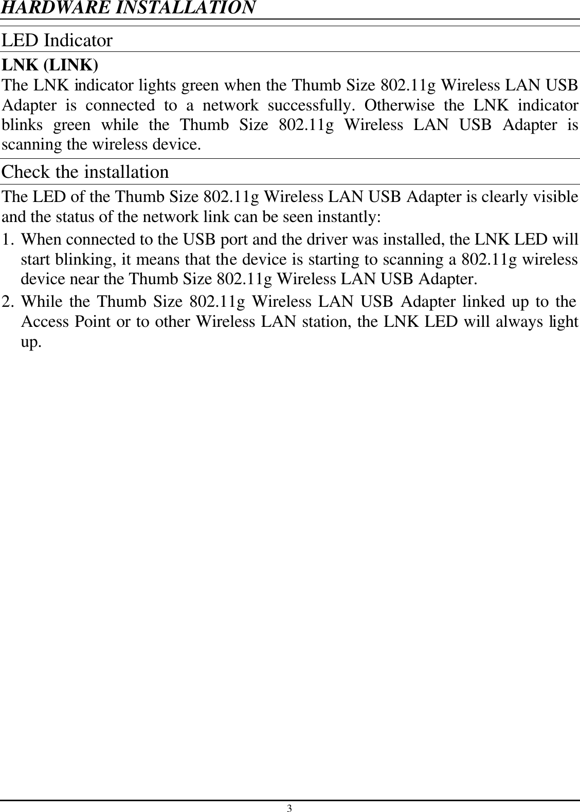 3 HARDWARE INSTALLATION LED Indicator LNK (LINK) The LNK indicator lights green when the Thumb Size 802.11g Wireless LAN USB Adapter is connected to a network successfully. Otherwise the LNK indicator blinks green while the Thumb Size 802.11g Wireless LAN USB Adapter is scanning the wireless device. Check the installation The LED of the Thumb Size 802.11g Wireless LAN USB Adapter is clearly visible and the status of the network link can be seen instantly: 1. When connected to the USB port and the driver was installed, the LNK LED will start blinking, it means that the device is starting to scanning a 802.11g wireless device near the Thumb Size 802.11g Wireless LAN USB Adapter. 2. While the Thumb Size 802.11g Wireless LAN USB Adapter linked up to the Access Point or to other Wireless LAN station, the LNK LED will always light up.  