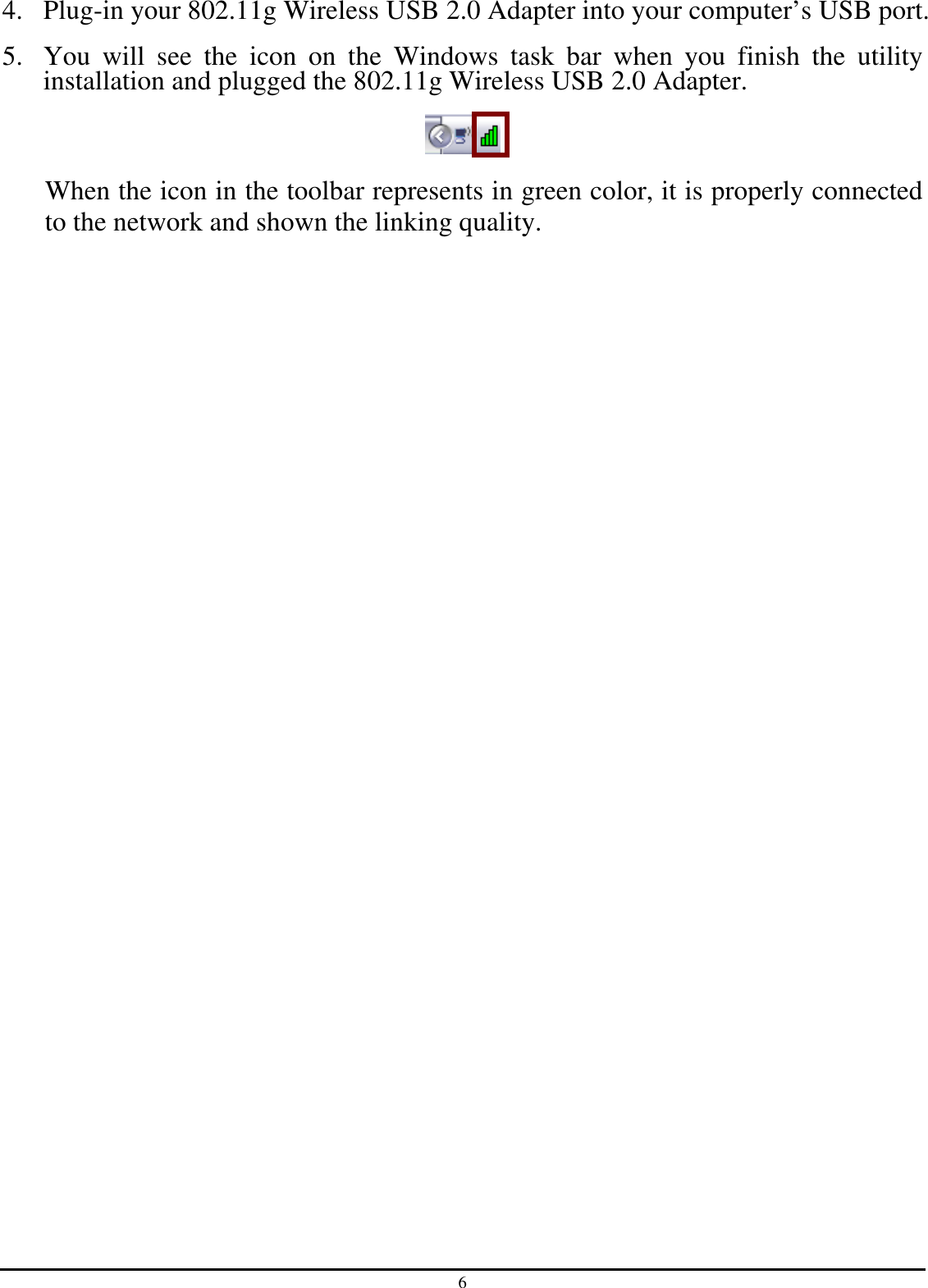 6 4. Plug-in your 802.11g Wireless USB 2.0 Adapter into your computer’s USB port. 5. You  will  see  the  icon  on  the  Windows  task  bar  when  you  finish  the  utility installation and plugged the 802.11g Wireless USB 2.0 Adapter.  When the icon in the toolbar represents in green color, it is properly connected to the network and shown the linking quality.