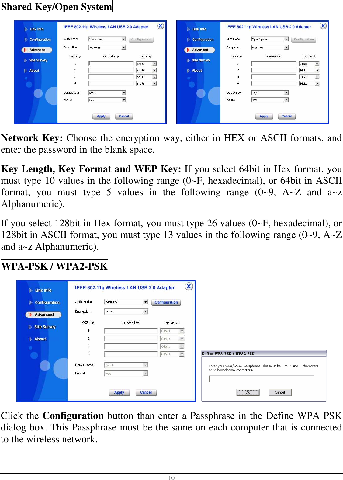 10 Shared Key/Open System      Network Key: Choose the encryption way, either in HEX or ASCII formats, and enter the password in the blank space. Key Length, Key Format and WEP Key: If you select 64bit in Hex format, you must type 10 values in the following range (0~F, hexadecimal), or 64bit in ASCII format,  you  must  type  5  values  in  the  following  range  (0~9,  A~Z  and  a~z Alphanumeric).   If you select 128bit in Hex format, you must type 26 values (0~F, hexadecimal), or 128bit in ASCII format, you must type 13 values in the following range (0~9, A~Z and a~z Alphanumeric). WPA-PSK / WPA2-PSK    Click the Configuration button than enter a Passphrase in the Define WPA PSK dialog box. This Passphrase must be the same on each computer that is connected to the wireless network. 