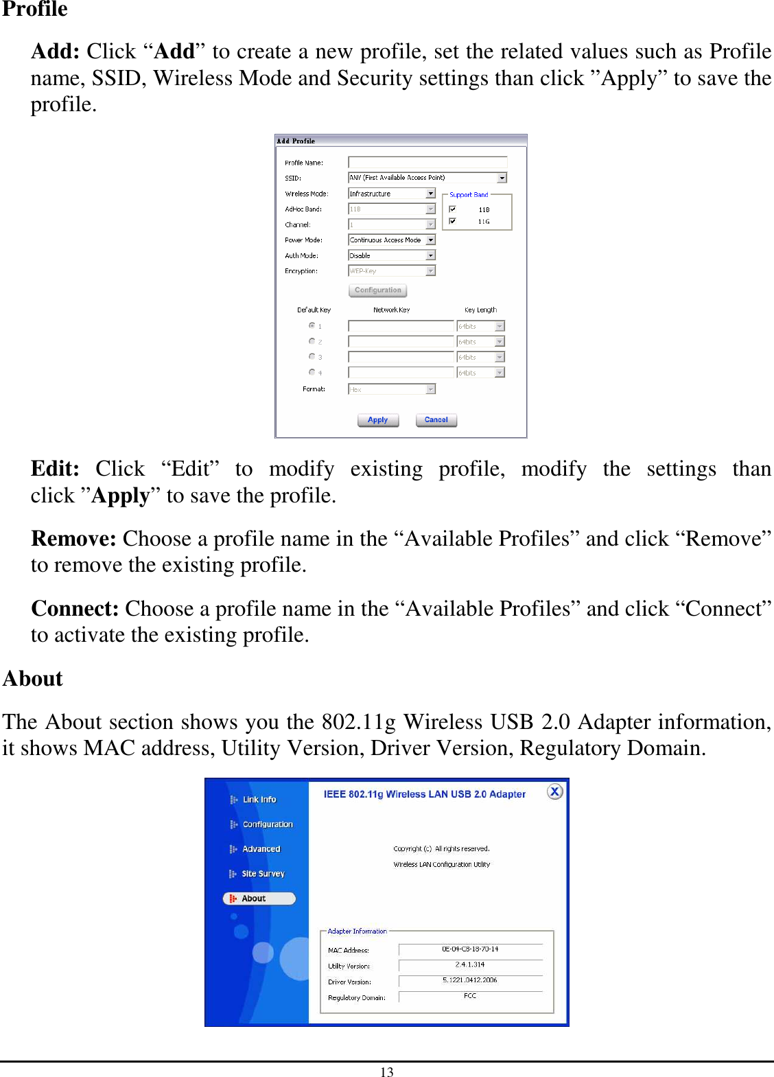 13 Profile Add: Click “Add” to create a new profile, set the related values such as Profile name, SSID, Wireless Mode and Security settings than click ”Apply” to save the profile.    Edit:  Click  “Edit”  to  modify  existing  profile,  modify  the  settings  than click ”Apply” to save the profile. Remove: Choose a profile name in the “Available Profiles” and click “Remove” to remove the existing profile. Connect: Choose a profile name in the “Available Profiles” and click “Connect” to activate the existing profile. About The About section shows you the 802.11g Wireless USB 2.0 Adapter information, it shows MAC address, Utility Version, Driver Version, Regulatory Domain.  