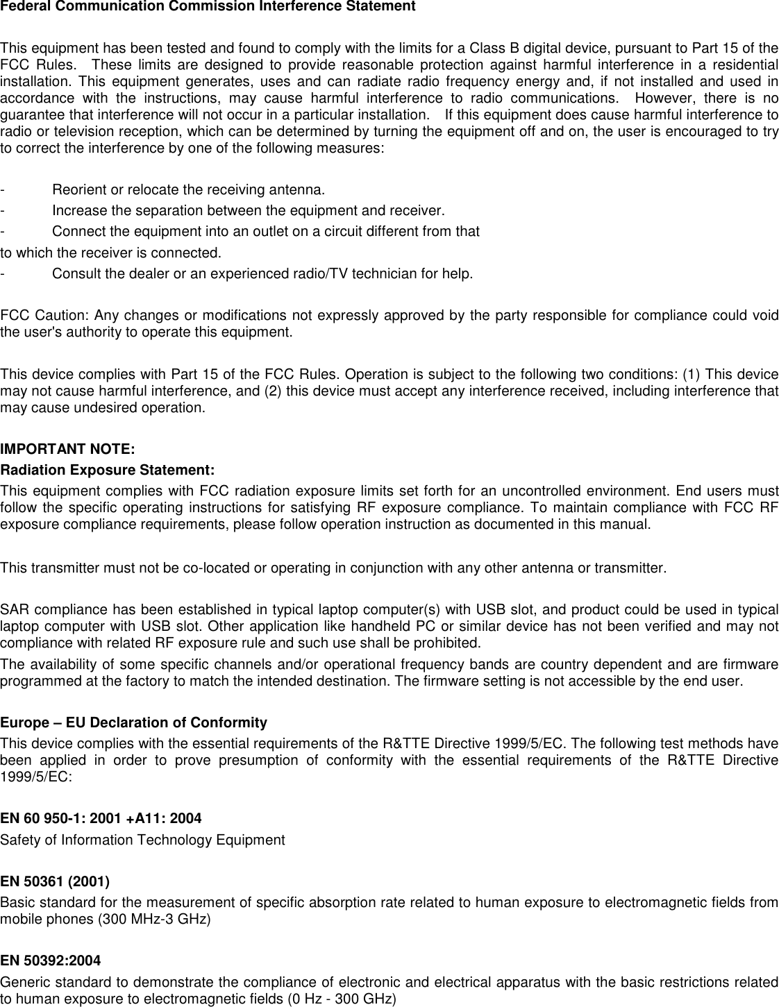  Federal Communication Commission Interference Statement  This equipment has been tested and found to comply with the limits for a Class B digital device, pursuant to Part 15 of the FCC  Rules.    These  limits  are  designed  to  provide  reasonable  protection  against  harmful  interference  in  a  residential installation.  This  equipment  generates,  uses and can  radiate  radio frequency  energy  and,  if  not  installed  and  used  in accordance  with  the  instructions,  may  cause  harmful  interference  to  radio  communications.    However,  there  is  no guarantee that interference will not occur in a particular installation.    If this equipment does cause harmful interference to radio or television reception, which can be determined by turning the equipment off and on, the user is encouraged to try to correct the interference by one of the following measures:  -  Reorient or relocate the receiving antenna. -  Increase the separation between the equipment and receiver. -  Connect the equipment into an outlet on a circuit different from that to which the receiver is connected. -  Consult the dealer or an experienced radio/TV technician for help.  FCC Caution: Any changes or modifications not expressly approved by the party responsible for compliance could void the user&apos;s authority to operate this equipment.  This device complies with Part 15 of the FCC Rules. Operation is subject to the following two conditions: (1) This device may not cause harmful interference, and (2) this device must accept any interference received, including interference that may cause undesired operation.  IMPORTANT NOTE: Radiation Exposure Statement: This equipment complies with FCC radiation exposure limits set forth for an uncontrolled environment. End users must follow the specific operating instructions for satisfying RF exposure compliance. To maintain compliance with FCC RF exposure compliance requirements, please follow operation instruction as documented in this manual.    This transmitter must not be co-located or operating in conjunction with any other antenna or transmitter.  SAR compliance has been established in typical laptop computer(s) with USB slot, and product could be used in typical laptop computer with USB slot. Other application like handheld PC or similar device has not been verified and may not compliance with related RF exposure rule and such use shall be prohibited. The availability of some specific channels and/or operational frequency bands are country dependent and are firmware programmed at the factory to match the intended destination. The firmware setting is not accessible by the end user.  Europe – EU Declaration of Conformity This device complies with the essential requirements of the R&amp;TTE Directive 1999/5/EC. The following test methods have been  applied  in  order  to  prove  presumption  of  conformity  with  the  essential  requirements  of  the  R&amp;TTE  Directive 1999/5/EC:  EN 60 950-1: 2001 +A11: 2004 Safety of Information Technology Equipment  EN 50361 (2001) Basic standard for the measurement of specific absorption rate related to human exposure to electromagnetic fields from mobile phones (300 MHz-3 GHz)  EN 50392:2004 Generic standard to demonstrate the compliance of electronic and electrical apparatus with the basic restrictions related to human exposure to electromagnetic fields (0 Hz - 300 GHz) 