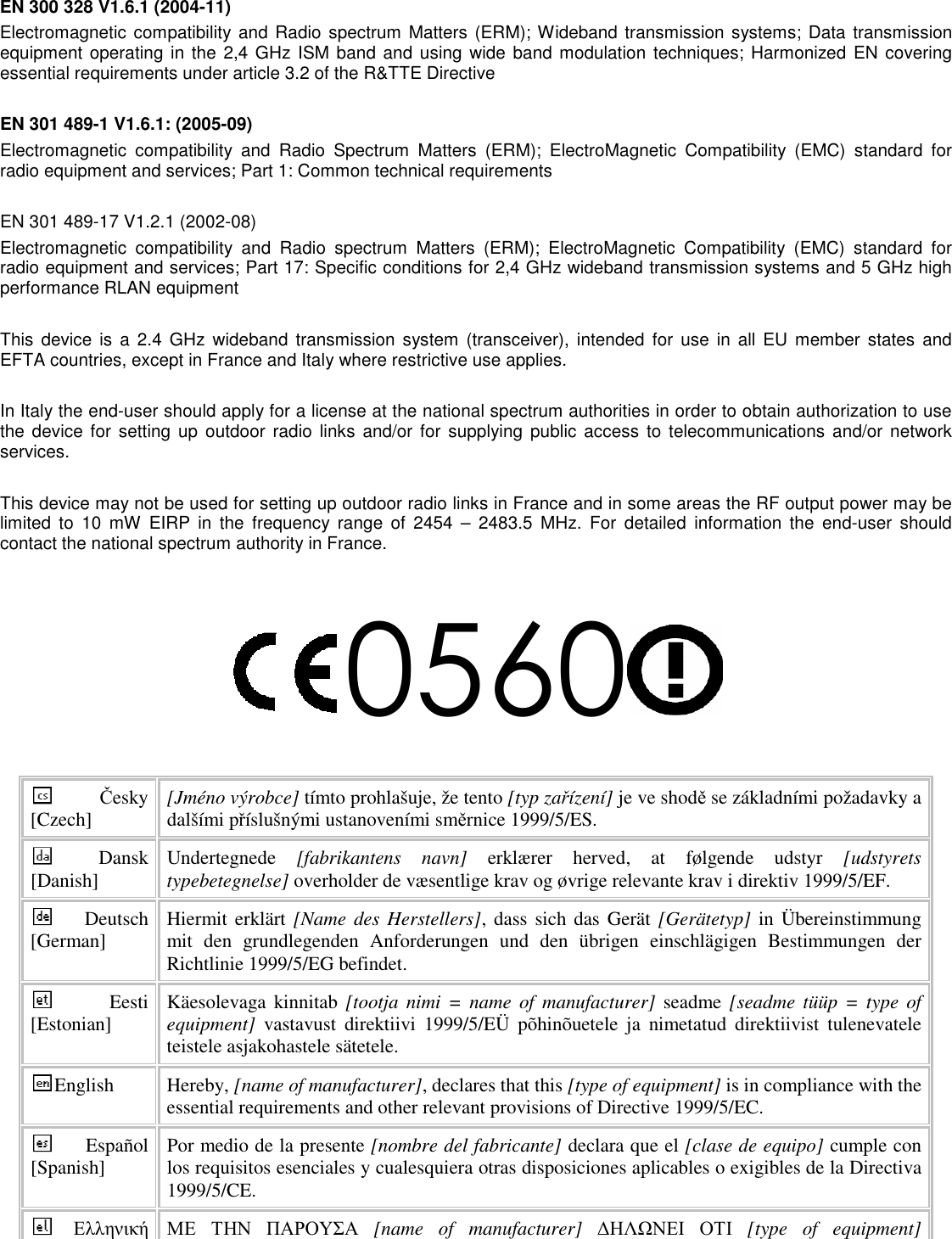  EN 300 328 V1.6.1 (2004-11) Electromagnetic compatibility and  Radio spectrum Matters  (ERM); Wideband transmission systems; Data transmission equipment operating in the 2,4 GHz ISM band and using  wide band modulation techniques; Harmonized EN covering essential requirements under article 3.2 of the R&amp;TTE Directive  EN 301 489-1 V1.6.1: (2005-09) Electromagnetic  compatibility  and  Radio  Spectrum  Matters  (ERM);  ElectroMagnetic  Compatibility  (EMC)  standard  for radio equipment and services; Part 1: Common technical requirements  EN 301 489-17 V1.2.1 (2002-08)   Electromagnetic  compatibility  and  Radio  spectrum  Matters  (ERM);  ElectroMagnetic  Compatibility  (EMC)  standard  for radio equipment and services; Part 17: Specific conditions for 2,4 GHz wideband transmission systems and 5 GHz high performance RLAN equipment  This  device is  a  2.4  GHz  wideband  transmission system (transceiver), intended  for  use  in all  EU  member  states  and EFTA countries, except in France and Italy where restrictive use applies.  In Italy the end-user should apply for a license at the national spectrum authorities in order to obtain authorization to use the device  for setting  up outdoor radio  links  and/or  for  supplying public  access  to  telecommunications  and/or  network services.  This device may not be used for setting up outdoor radio links in France and in some areas the RF output power may be limited  to  10  mW  EIRP  in  the  frequency range  of  2454  –  2483.5  MHz.  For  detailed  information  the  end-user  should contact the national spectrum authority in France.  0560  Česky [Czech]  [Jméno výrobce] tímto prohlašuje, že tento [typ zařízení] je ve shodě se základními požadavky a dalšími příslušnými ustanoveními směrnice 1999/5/ES. Dansk [Danish]  Undertegnede  [fabrikantens  navn]  erklærer  herved,  at  følgende  udstyr  [udstyrets typebetegnelse] overholder de væsentlige krav og øvrige relevante krav i direktiv 1999/5/EF. Deutsch [German]  Hiermit erklärt [Name des Herstellers], dass sich das Gerät [Gerätetyp] in  Übereinstimmung mit  den  grundlegenden  Anforderungen  und  den  übrigen  einschlägigen  Bestimmungen  der Richtlinie 1999/5/EG befindet. Eesti [Estonian]  Käesolevaga kinnitab [tootja  nimi =  name of  manufacturer]  seadme [seadme tüüp  = type  of equipment]  vastavust  direktiivi  1999/5/EÜ  põhinõuetele  ja  nimetatud  direktiivist  tulenevatele teistele asjakohastele sätetele. English  Hereby, [name of manufacturer], declares that this [type of equipment] is in compliance with the essential requirements and other relevant provisions of Directive 1999/5/EC. Español [Spanish]  Por medio de la presente [nombre del fabricante] declara que el [clase de equipo] cumple con los requisitos esenciales y cualesquiera otras disposiciones aplicables o exigibles de la Directiva 1999/5/CE. Ελληνική ΜΕ ΤΗΝ ΠΑΡΟΥΣΑ  [name  of  manufacturer]  ∆ΗΛΩΝΕΙ ΟΤΙ  [type  of  equipment] 