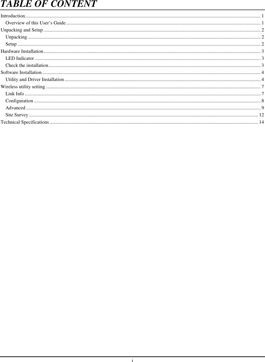 i TABLE OF CONTENTIntroduction............................................................................................................................................................................................... 1 Overview of this User’s Guide.............................................................................................................................................................. 1 Unpacking and Setup ................................................................................................................................................................................ 2 Unpacking............................................................................................................................................................................................. 2 Setup ..................................................................................................................................................................................................... 2 Hardware Installation................................................................................................................................................................................ 3 LED Indicator ....................................................................................................................................................................................... 3 Check the installation............................................................................................................................................................................ 3 Software Installation................................................................................................................................................................................. 4 Utility and Driver Installation............................................................................................................................................................... 4 Wireless utility setting .............................................................................................................................................................................. 7 Link Info ............................................................................................................................................................................................... 7 Configuration........................................................................................................................................................................................ 8 Advanced .............................................................................................................................................................................................. 9 Site Survey.......................................................................................................................................................................................... 12 Technical Specifications ......................................................................................................................................................................... 14 